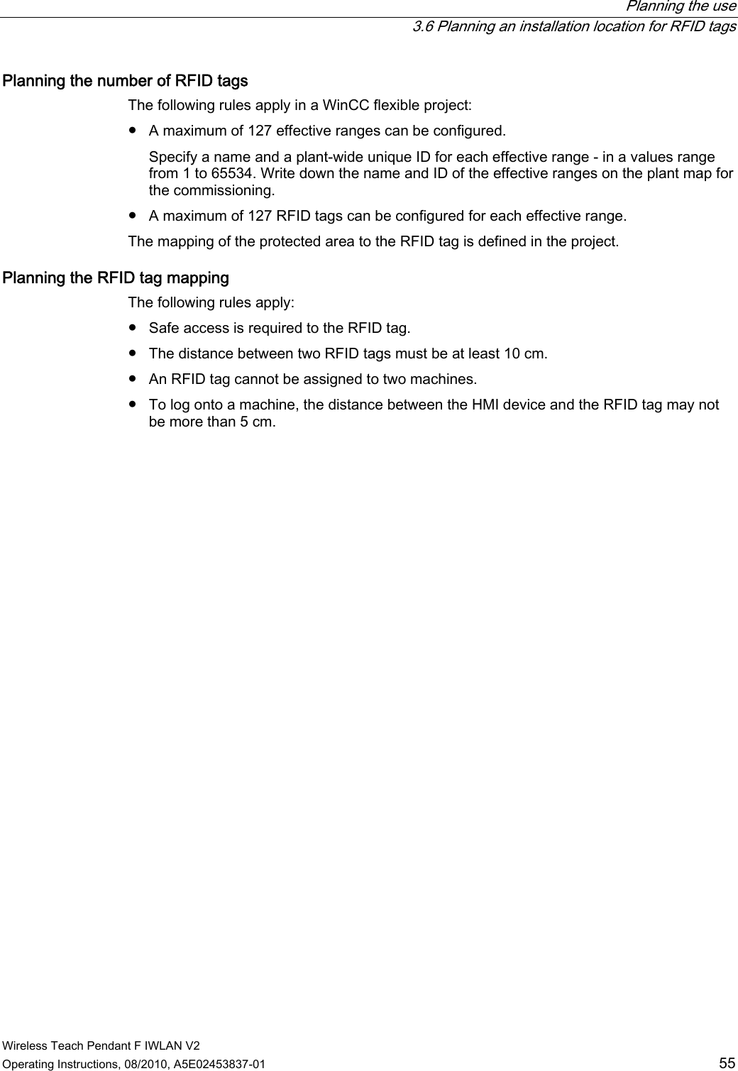  Planning the use   3.6 Planning an installation location for RFID tags Wireless Teach Pendant F IWLAN V2 Operating Instructions, 08/2010, A5E02453837-01  55 Planning the number of RFID tags  The following rules apply in a WinCC flexible project: ●  A maximum of 127 effective ranges can be configured. Specify a name and a plant-wide unique ID for each effective range - in a values range from 1 to 65534. Write down the name and ID of the effective ranges on the plant map for the commissioning. ●  A maximum of 127 RFID tags can be configured for each effective range. The mapping of the protected area to the RFID tag is defined in the project. Planning the RFID tag mapping  The following rules apply: ●  Safe access is required to the RFID tag. ●  The distance between two RFID tags must be at least 10 cm. ●  An RFID tag cannot be assigned to two machines. ●  To log onto a machine, the distance between the HMI device and the RFID tag may not be more than 5 cm. PRELIMINARY II 1.7.2010