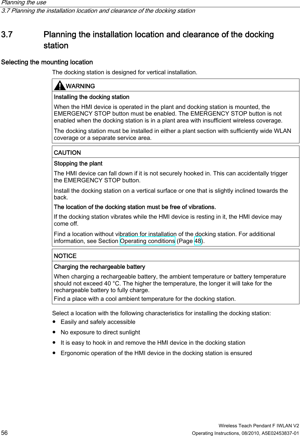 Planning the use   3.7 Planning the installation location and clearance of the docking station  Wireless Teach Pendant F IWLAN V2 56 Operating Instructions, 08/2010, A5E02453837-01 3.7 Planning the installation location and clearance of the docking station Selecting the mounting location  The docking station is designed for vertical installation. WARNING  Installing the docking station When the HMI device is operated in the plant and docking station is mounted, the EMERGENCY STOP button must be enabled. The EMERGENCY STOP button is not enabled when the docking station is in a plant area with insufficient wireless coverage. The docking station must be installed in either a plant section with sufficiently wide WLAN coverage or a separate service area. CAUTION  Stopping the plant The HMI device can fall down if it is not securely hooked in. This can accidentally trigger the EMERGENCY STOP button. Install the docking station on a vertical surface or one that is slightly inclined towards the back. The location of the docking station must be free of vibrations. If the docking station vibrates while the HMI device is resting in it, the HMI device may come off. Find a location without vibration for installation of the docking station. For additional information, see Section Operating conditions (Page 48). NOTICE  Charging the rechargeable battery When charging a rechargeable battery, the ambient temperature or battery temperature should not exceed 40 °C. The higher the temperature, the longer it will take for the rechargeable battery to fully charge. Find a place with a cool ambient temperature for the docking station. Select a location with the following characteristics for installing the docking station: ●  Easily and safely accessible ●  No exposure to direct sunlight ●  It is easy to hook in and remove the HMI device in the docking station ●  Ergonomic operation of the HMI device in the docking station is ensured PRELIMINARY II 1.7.2010
