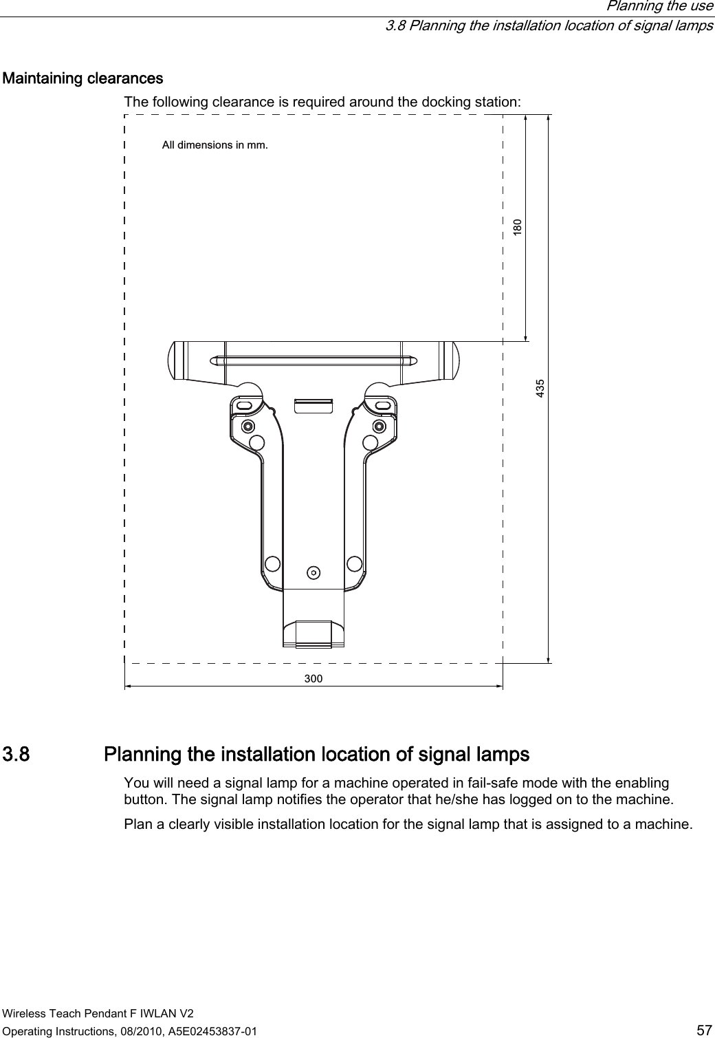  Planning the use   3.8 Planning the installation location of signal lamps Wireless Teach Pendant F IWLAN V2 Operating Instructions, 08/2010, A5E02453837-01  57 Maintaining clearances  The following clearance is required around the docking station: $OOGLPHQVLRQVLQPP 3.8 Planning the installation location of signal lamps You will need a signal lamp for a machine operated in fail-safe mode with the enabling button. The signal lamp notifies the operator that he/she has logged on to the machine. Plan a clearly visible installation location for the signal lamp that is assigned to a machine.  PRELIMINARY II 1.7.2010