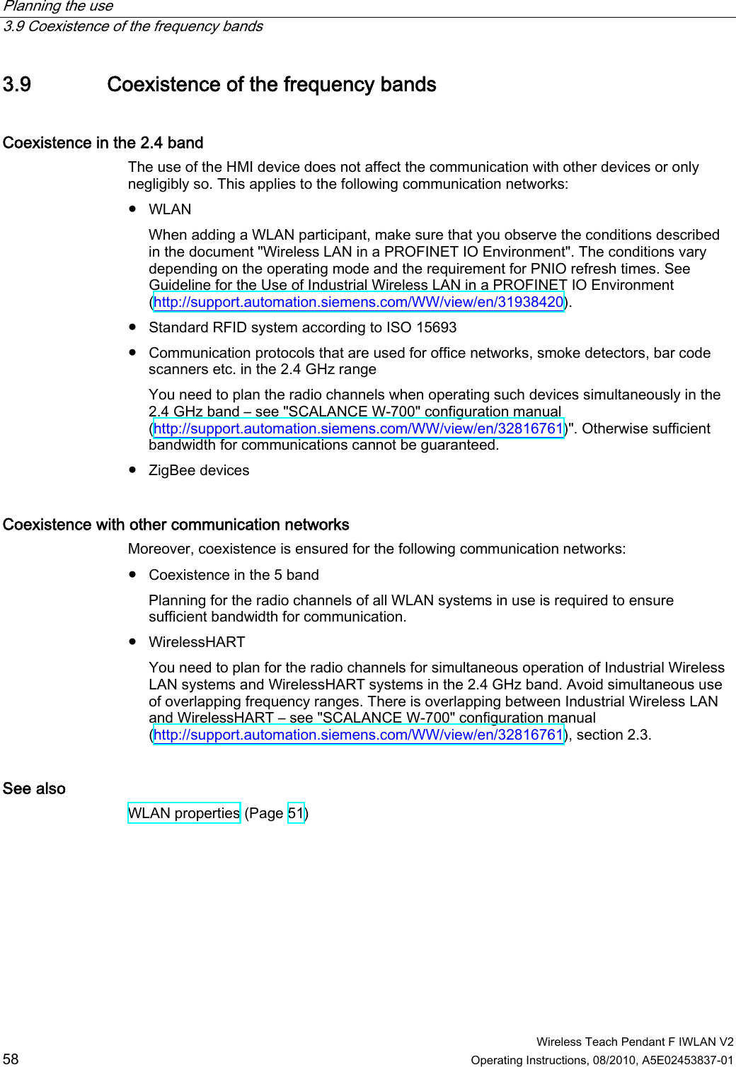 Planning the use   3.9 Coexistence of the frequency bands  Wireless Teach Pendant F IWLAN V2 58 Operating Instructions, 08/2010, A5E02453837-01 3.9 Coexistence of the frequency bands Coexistence in the 2.4 band The use of the HMI device does not affect the communication with other devices or only negligibly so. This applies to the following communication networks: ●  WLAN When adding a WLAN participant, make sure that you observe the conditions described in the document &quot;Wireless LAN in a PROFINET IO Environment&quot;. The conditions vary depending on the operating mode and the requirement for PNIO refresh times. See Guideline for the Use of Industrial Wireless LAN in a PROFINET IO Environment (http://support.automation.siemens.com/WW/view/en/31938420). ●  Standard RFID system according to ISO 15693 ●  Communication protocols that are used for office networks, smoke detectors, bar code scanners etc. in the 2.4 GHz range You need to plan the radio channels when operating such devices simultaneously in the 2.4 GHz band – see &quot;SCALANCE W-700&quot; configuration manual (http://support.automation.siemens.com/WW/view/en/32816761)&quot;. Otherwise sufficient bandwidth for communications cannot be guaranteed. ●  ZigBee devices Coexistence with other communication networks Moreover, coexistence is ensured for the following communication networks: ●  Coexistence in the 5 band Planning for the radio channels of all WLAN systems in use is required to ensure sufficient bandwidth for communication. ●  WirelessHART You need to plan for the radio channels for simultaneous operation of Industrial Wireless LAN systems and WirelessHART systems in the 2.4 GHz band. Avoid simultaneous use of overlapping frequency ranges. There is overlapping between Industrial Wireless LAN and WirelessHART – see &quot;SCALANCE W-700&quot; configuration manual (http://support.automation.siemens.com/WW/view/en/32816761), section 2.3. See also WLAN properties (Page 51) PRELIMINARY II 1.7.2010