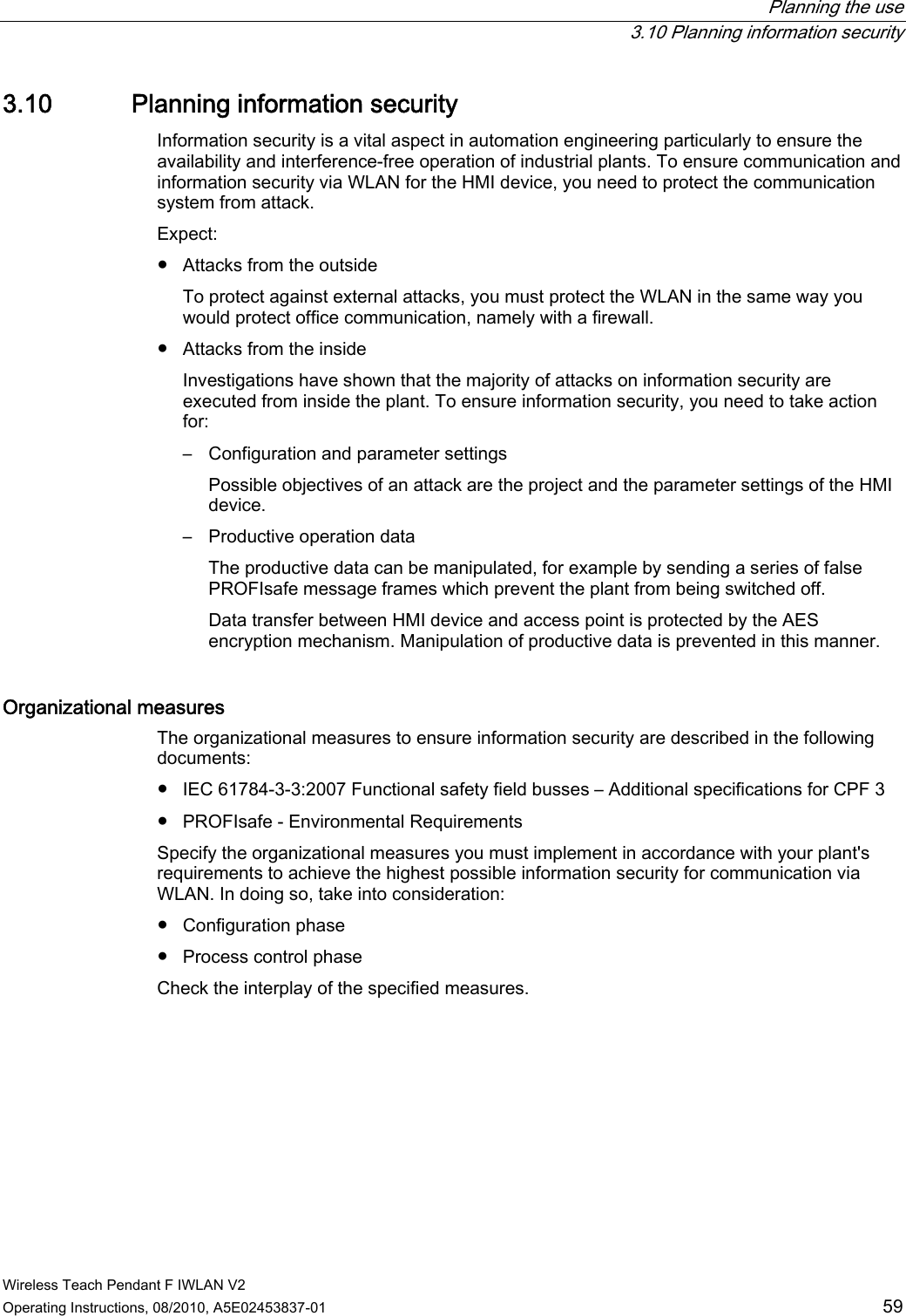  Planning the use  3.10 Planning information security Wireless Teach Pendant F IWLAN V2 Operating Instructions, 08/2010, A5E02453837-01  59 3.10 Planning information security Information security is a vital aspect in automation engineering particularly to ensure the availability and interference-free operation of industrial plants. To ensure communication and information security via WLAN for the HMI device, you need to protect the communication system from attack. Expect:  ●  Attacks from the outside To protect against external attacks, you must protect the WLAN in the same way you would protect office communication, namely with a firewall.  ●  Attacks from the inside Investigations have shown that the majority of attacks on information security are executed from inside the plant. To ensure information security, you need to take action for: –  Configuration and parameter settings Possible objectives of an attack are the project and the parameter settings of the HMI device. –  Productive operation data The productive data can be manipulated, for example by sending a series of false PROFIsafe message frames which prevent the plant from being switched off. Data transfer between HMI device and access point is protected by the AES encryption mechanism. Manipulation of productive data is prevented in this manner. Organizational measures The organizational measures to ensure information security are described in the following documents: ●  IEC 61784-3-3:2007 Functional safety field busses – Additional specifications for CPF 3 ●  PROFIsafe - Environmental Requirements Specify the organizational measures you must implement in accordance with your plant&apos;s requirements to achieve the highest possible information security for communication via WLAN. In doing so, take into consideration: ●  Configuration phase ●  Process control phase Check the interplay of the specified measures. PRELIMINARY II 1.7.2010