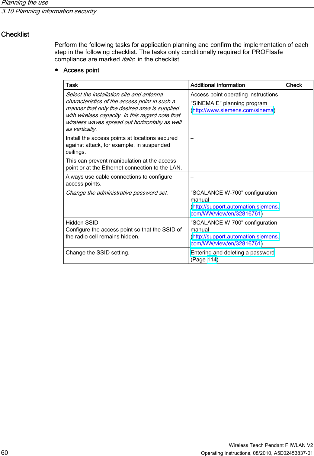 Planning the use   3.10 Planning information security  Wireless Teach Pendant F IWLAN V2 60 Operating Instructions, 08/2010, A5E02453837-01 Checklist  Perform the following tasks for application planning and confirm the implementation of each step in the following checklist. The tasks only conditionally required for PROFIsafe compliance are marked italic  in the checklist. ●  Access point  Task  Additional information  Check Select the installation site and antenna characteristics of the access point in such a manner that only the desired area is supplied with wireless capacity. In this regard note that wireless waves spread out horizontally as well as vertically.  Access point operating instructions &quot;SINEMA E&quot; planning program (http://www.siemens.com/sinema)  Install the access points at locations secured against attack, for example, in suspended ceilings. This can prevent manipulation at the access point or at the Ethernet connection to the LAN. –   Always use cable connections to configure access points. –   Change the administrative password set.  &quot;SCALANCE W-700&quot; configuration manual (http://support.automation.siemens.com/WW/view/en/32816761)  Hidden SSID Configure the access point so that the SSID of the radio cell remains hidden.  &quot;SCALANCE W-700&quot; configuration manual (http://support.automation.siemens.com/WW/view/en/32816761)  Change the SSID setting.  Entering and deleting a password (Page 114)  PRELIMINARY II 1.7.2010