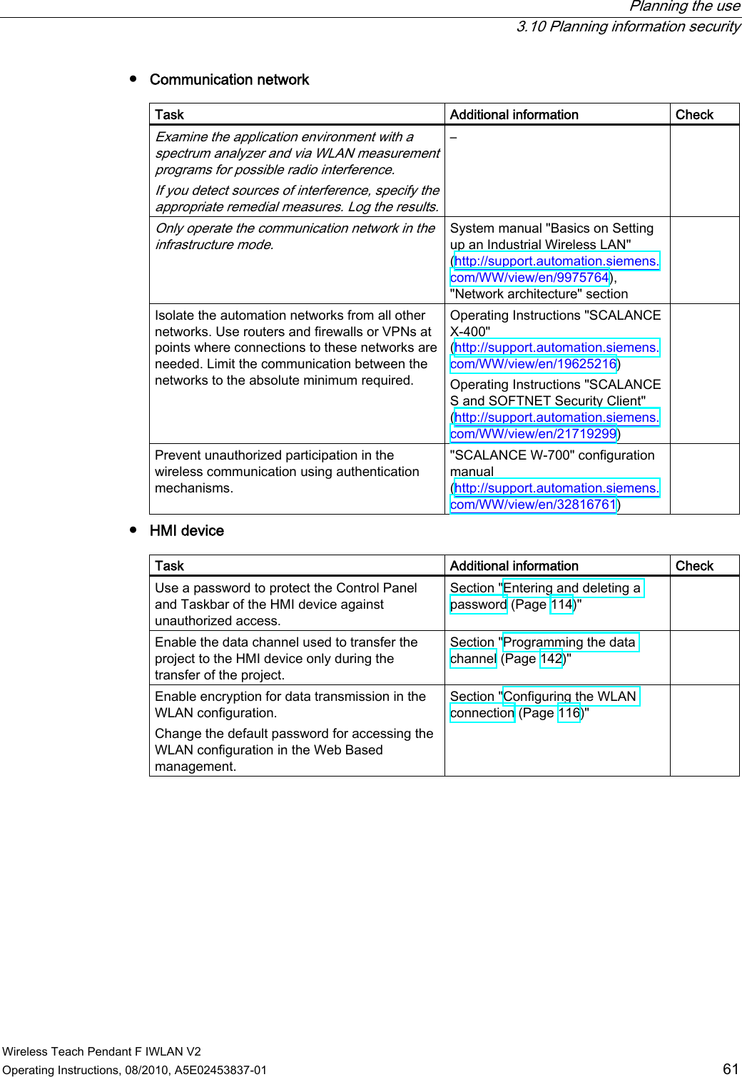  Planning the use  3.10 Planning information security Wireless Teach Pendant F IWLAN V2 Operating Instructions, 08/2010, A5E02453837-01  61 ●  Communication network  Task  Additional information  Check Examine the application environment with a spectrum analyzer and via WLAN measurement programs for possible radio interference.  If you detect sources of interference, specify the appropriate remedial measures. Log the results.–   Only operate the communication network in the infrastructure mode. System manual &quot;Basics on Setting up an Industrial Wireless LAN&quot; (http://support.automation.siemens.com/WW/view/en/9975764), &quot;Network architecture&quot; section  Isolate the automation networks from all other networks. Use routers and firewalls or VPNs at points where connections to these networks are needed. Limit the communication between the networks to the absolute minimum required. Operating Instructions &quot;SCALANCE X-400&quot; (http://support.automation.siemens.com/WW/view/en/19625216) Operating Instructions &quot;SCALANCE S and SOFTNET Security Client&quot; (http://support.automation.siemens.com/WW/view/en/21719299)  Prevent unauthorized participation in the wireless communication using authentication mechanisms.  &quot;SCALANCE W-700&quot; configuration manual (http://support.automation.siemens.com/WW/view/en/32816761)  ●  HMI device  Task  Additional information  Check Use a password to protect the Control Panel and Taskbar of the HMI device against unauthorized access. Section &quot;Entering and deleting a password (Page 114)&quot;  Enable the data channel used to transfer the project to the HMI device only during the transfer of the project. Section &quot;Programming the data channel (Page 142)&quot;  Enable encryption for data transmission in the WLAN configuration. Change the default password for accessing the WLAN configuration in the Web Based management. Section &quot;Configuring the WLAN connection (Page 116)&quot;  PRELIMINARY II 1.7.2010