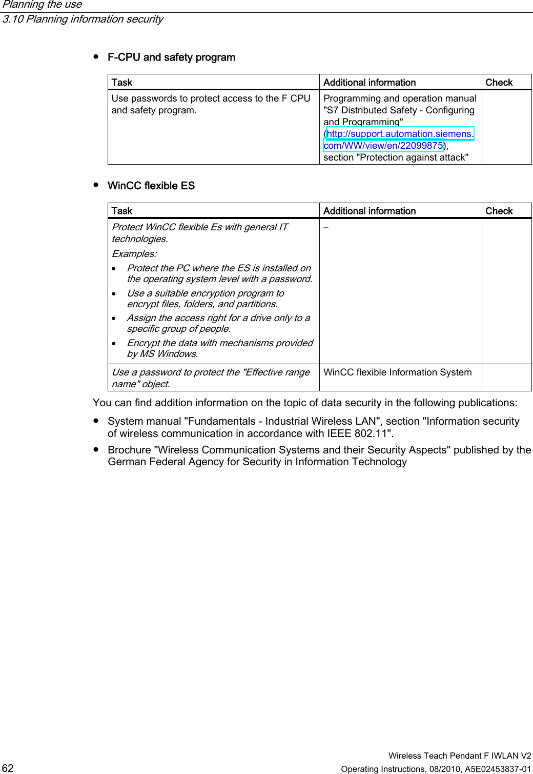 Planning the use   3.10 Planning information security  Wireless Teach Pendant F IWLAN V2 62 Operating Instructions, 08/2010, A5E02453837-01 ●  F-CPU and safety program  Task  Additional information  Check Use passwords to protect access to the F CPU and safety program. Programming and operation manual &quot;S7 Distributed Safety - Configuring and Programming&quot; (http://support.automation.siemens.com/WW/view/en/22099875), section &quot;Protection against attack&quot;  ●  WinCC flexible ES  Task  Additional information  Check Protect WinCC flexible Es with general IT technologies. Examples:  Protect the PC where the ES is installed on the operating system level with a password.  Use a suitable encryption program to encrypt files, folders, and partitions.  Assign the access right for a drive only to a specific group of people.  Encrypt the data with mechanisms provided by MS Windows. –   Use a password to protect the &quot;Effective range name&quot; object. WinCC flexible Information System   You can find addition information on the topic of data security in the following publications: ●  System manual &quot;Fundamentals - Industrial Wireless LAN&quot;, section &quot;Information security of wireless communication in accordance with IEEE 802.11&quot;. ●  Brochure &quot;Wireless Communication Systems and their Security Aspects&quot; published by the German Federal Agency for Security in Information Technology PRELIMINARY II 1.7.2010