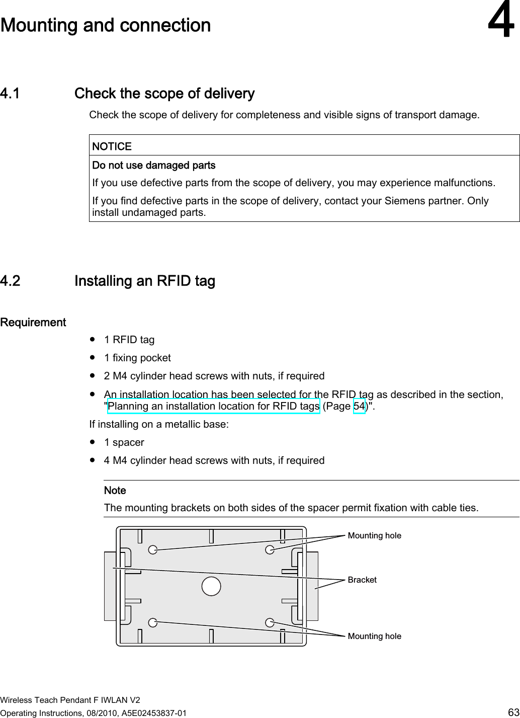  Wireless Teach Pendant F IWLAN V2 Operating Instructions, 08/2010, A5E02453837-01  63 Mounting and connection 44.1 Check the scope of delivery Check the scope of delivery for completeness and visible signs of transport damage.   NOTICE  Do not use damaged parts If you use defective parts from the scope of delivery, you may experience malfunctions. If you find defective parts in the scope of delivery, contact your Siemens partner. Only install undamaged parts.   4.2 Installing an RFID tag Requirement ●  1 RFID tag ●  1 fixing pocket ●  2 M4 cylinder head screws with nuts, if required ●  An installation location has been selected for the RFID tag as described in the section, &quot;Planning an installation location for RFID tags (Page 54)&quot;. If installing on a metallic base: ●  1 spacer ●  4 M4 cylinder head screws with nuts, if required    Note The mounting brackets on both sides of the spacer permit fixation with cable ties.  0RXQWLQJKROH0RXQWLQJKROH%UDFNHW PRELIMINARY II 1.7.2010