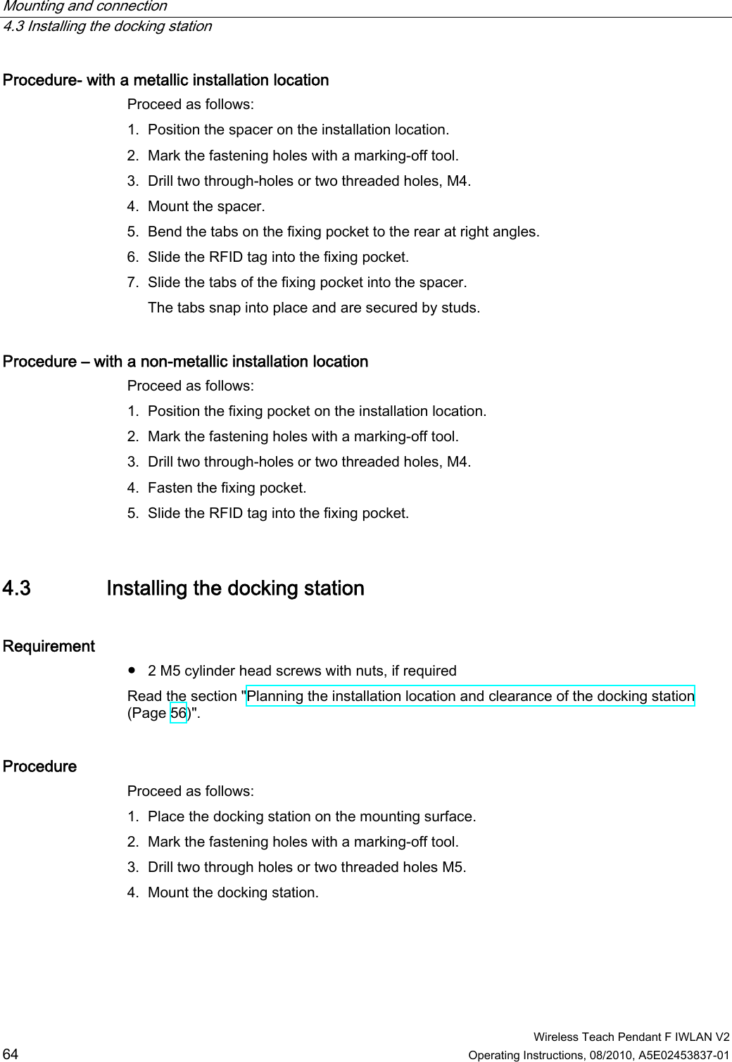 Mounting and connection   4.3 Installing the docking station  Wireless Teach Pendant F IWLAN V2 64 Operating Instructions, 08/2010, A5E02453837-01 Procedure- with a metallic installation location  Proceed as follows: 1. Position the spacer on the installation location. 2. Mark the fastening holes with a marking-off tool. 3. Drill two through-holes or two threaded holes, M4. 4. Mount the spacer. 5. Bend the tabs on the fixing pocket to the rear at right angles. 6. Slide the RFID tag into the fixing pocket. 7. Slide the tabs of the fixing pocket into the spacer. The tabs snap into place and are secured by studs. Procedure – with a non-metallic installation location Proceed as follows: 1. Position the fixing pocket on the installation location. 2. Mark the fastening holes with a marking-off tool. 3. Drill two through-holes or two threaded holes, M4. 4. Fasten the fixing pocket. 5. Slide the RFID tag into the fixing pocket. 4.3 Installing the docking station Requirement ●  2 M5 cylinder head screws with nuts, if required Read the section &quot;Planning the installation location and clearance of the docking station (Page 56)&quot;. Procedure  Proceed as follows: 1. Place the docking station on the mounting surface. 2. Mark the fastening holes with a marking-off tool. 3. Drill two through holes or two threaded holes M5. 4. Mount the docking station. PRELIMINARY II 1.7.2010