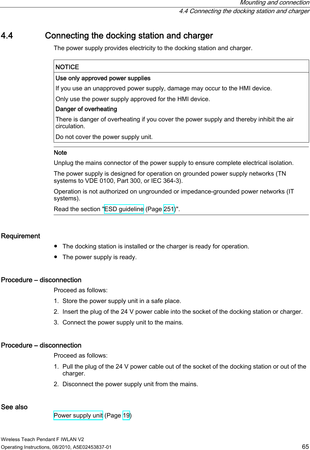  Mounting and connection   4.4 Connecting the docking station and charger Wireless Teach Pendant F IWLAN V2 Operating Instructions, 08/2010, A5E02453837-01  65 4.4 Connecting the docking station and charger The power supply provides electricity to the docking station and charger.  NOTICE  Use only approved power supplies If you use an unapproved power supply, damage may occur to the HMI device. Only use the power supply approved for the HMI device. Danger of overheating There is danger of overheating if you cover the power supply and thereby inhibit the air circulation. Do not cover the power supply unit.   Note Unplug the mains connector of the power supply to ensure complete electrical isolation. The power supply is designed for operation on grounded power supply networks (TN systems to VDE 0100, Part 300, or IEC 364-3). Operation is not authorized on ungrounded or impedance-grounded power networks (IT systems).  Read the section &quot;ESD guideline (Page 251)&quot;. Requirement ●  The docking station is installed or the charger is ready for operation. ●  The power supply is ready. Procedure – disconnection  Proceed as follows: 1. Store the power supply unit in a safe place. 2. Insert the plug of the 24 V power cable into the socket of the docking station or charger. 3. Connect the power supply unit to the mains. Procedure – disconnection Proceed as follows: 1. Pull the plug of the 24 V power cable out of the socket of the docking station or out of the charger. 2. Disconnect the power supply unit from the mains. See also Power supply unit (Page 19) PRELIMINARY II 1.7.2010