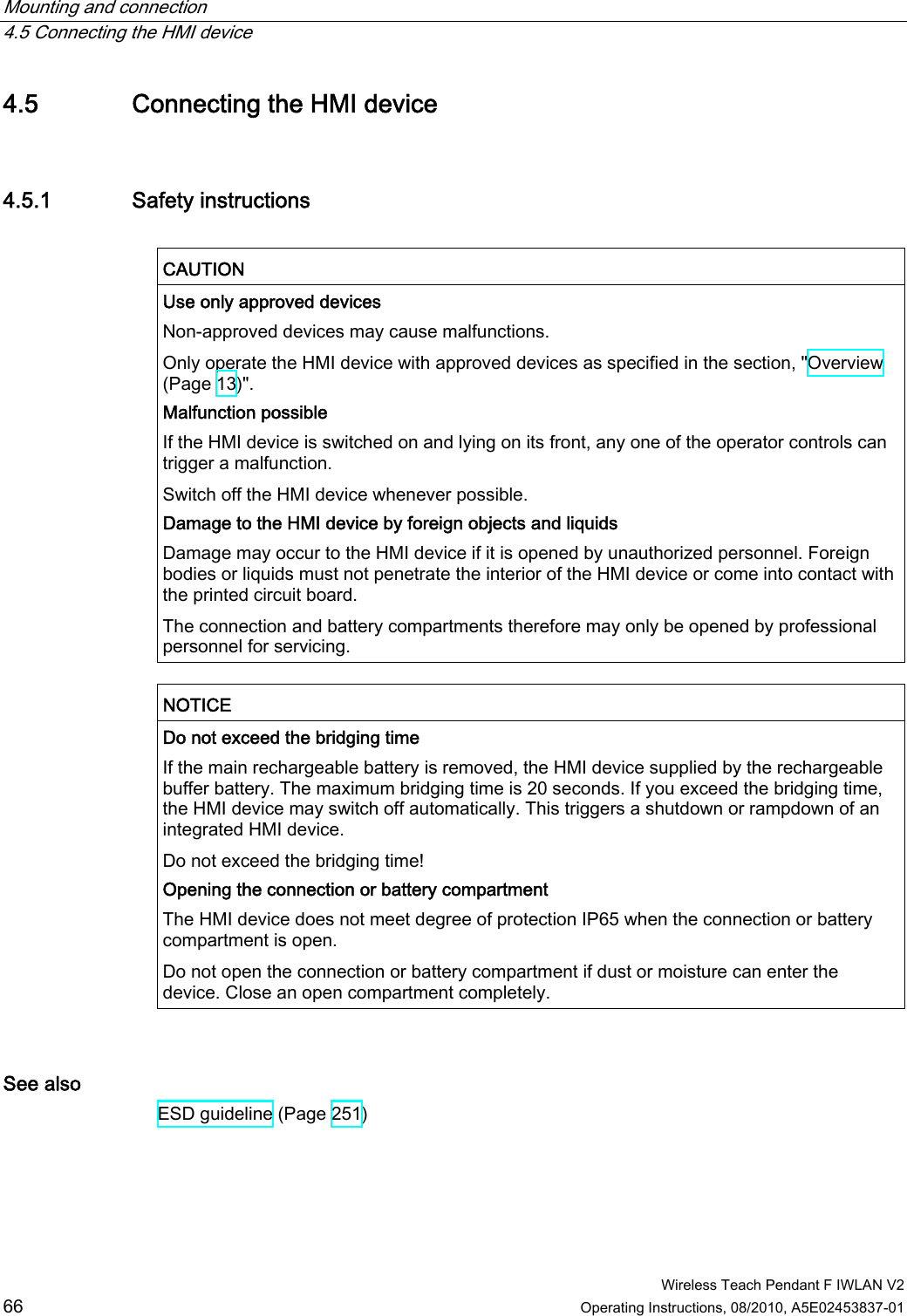 Mounting and connection   4.5 Connecting the HMI device  Wireless Teach Pendant F IWLAN V2 66 Operating Instructions, 08/2010, A5E02453837-01 4.5 Connecting the HMI device 4.5.1 Safety instructions  CAUTION  Use only approved devices Non-approved devices may cause malfunctions. Only operate the HMI device with approved devices as specified in the section, &quot;Overview (Page 13)&quot;. Malfunction possible If the HMI device is switched on and lying on its front, any one of the operator controls can trigger a malfunction. Switch off the HMI device whenever possible. Damage to the HMI device by foreign objects and liquids Damage may occur to the HMI device if it is opened by unauthorized personnel. Foreign bodies or liquids must not penetrate the interior of the HMI device or come into contact with the printed circuit board. The connection and battery compartments therefore may only be opened by professional personnel for servicing.  NOTICE  Do not exceed the bridging time If the main rechargeable battery is removed, the HMI device supplied by the rechargeable buffer battery. The maximum bridging time is 20 seconds. If you exceed the bridging time, the HMI device may switch off automatically. This triggers a shutdown or rampdown of an integrated HMI device. Do not exceed the bridging time! Opening the connection or battery compartment The HMI device does not meet degree of protection IP65 when the connection or battery compartment is open. Do not open the connection or battery compartment if dust or moisture can enter the device. Close an open compartment completely.  See also ESD guideline (Page 251) PRELIMINARY II 1.7.2010