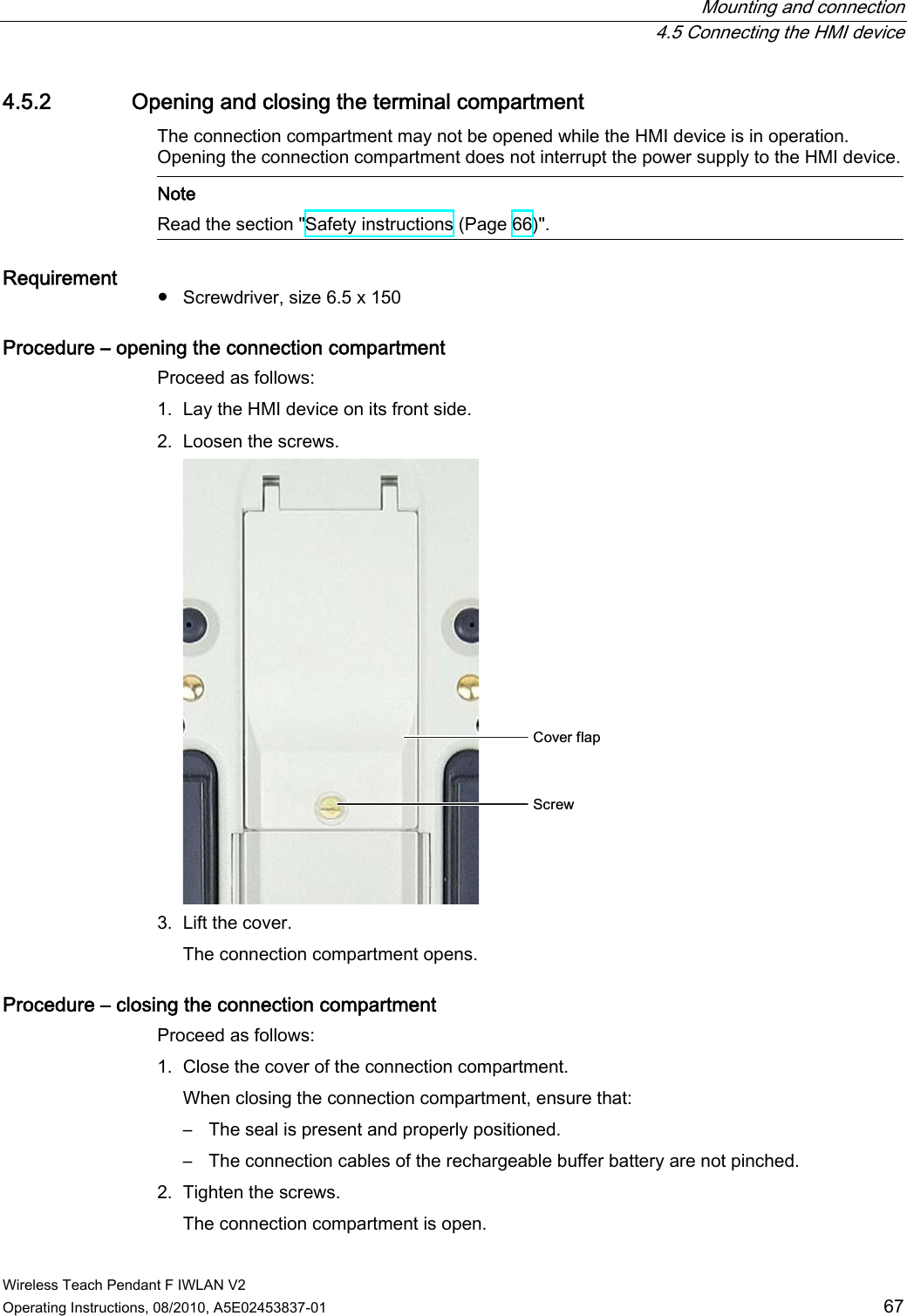  Mounting and connection  4.5 Connecting the HMI device Wireless Teach Pendant F IWLAN V2 Operating Instructions, 08/2010, A5E02453837-01  67 4.5.2 Opening and closing the terminal compartment The connection compartment may not be opened while the HMI device is in operation. Opening the connection compartment does not interrupt the power supply to the HMI device.  Note Read the section &quot;Safety instructions (Page 66)&quot;.  Requirement  ●  Screwdriver, size 6.5 x 150 Procedure – opening the connection compartment Proceed as follows: 1. Lay the HMI device on its front side. 2. Loosen the screws. &amp;RYHUIODS6FUHZ 3. Lift the cover. The connection compartment opens. Procedure – closing the connection compartment Proceed as follows: 1. Close the cover of the connection compartment. When closing the connection compartment, ensure that: –  The seal is present and properly positioned. –  The connection cables of the rechargeable buffer battery are not pinched. 2. Tighten the screws. The connection compartment is open. PRELIMINARY II 1.7.2010