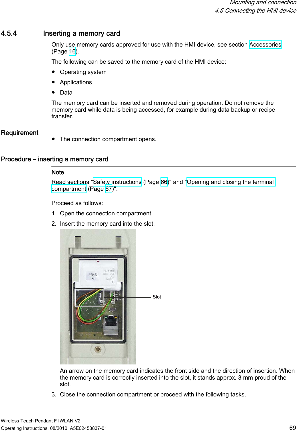  Mounting and connection  4.5 Connecting the HMI device Wireless Teach Pendant F IWLAN V2 Operating Instructions, 08/2010, A5E02453837-01  69 4.5.4 Inserting a memory card Only use memory cards approved for use with the HMI device, see section Accessories (Page 16). The following can be saved to the memory card of the HMI device: ●  Operating system ●  Applications ●  Data The memory card can be inserted and removed during operation. Do not remove the memory card while data is being accessed, for example during data backup or recipe transfer. Requirement  ●  The connection compartment opens. Procedure – inserting a memory card    Note Read sections &quot;Safety instructions (Page 66)&quot; and &quot;Opening and closing the terminal compartment (Page 67)&quot;. Proceed as follows: 1. Open the connection compartment. 2. Insert the memory card into the slot. 6ORW An arrow on the memory card indicates the front side and the direction of insertion. When the memory card is correctly inserted into the slot, it stands approx. 3 mm proud of the slot. 3. Close the connection compartment or proceed with the following tasks. PRELIMINARY II 1.7.2010