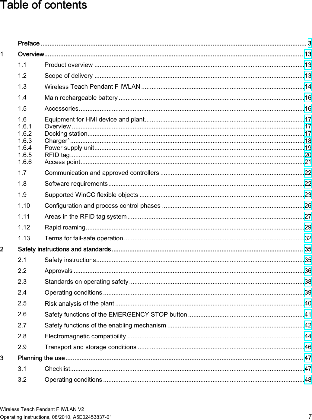  Wireless Teach Pendant F IWLAN V2 Operating Instructions, 08/2010, A5E02453837-01  7 Table of contents    Preface ...................................................................................................................................................... 3 1  Overview.................................................................................................................................................. 13 1.1  Product overview .........................................................................................................................13 1.2  Scope of delivery .........................................................................................................................13 1.3  Wireless Teach Pendant F IWLAN ..............................................................................................14 1.4  Main rechargeable battery ...........................................................................................................16 1.5  Accessories..................................................................................................................................16 1.6  Equipment for HMI device and plant............................................................................................17 1.6.1  Overview ......................................................................................................................................17 1.6.2  Docking station.............................................................................................................................17 1.6.3  Charger°.......................................................................................................................................18 1.6.4  Power supply unit.........................................................................................................................19 1.6.5  RFID tag.......................................................................................................................................20 1.6.6  Access point.................................................................................................................................21 1.7  Communication and approved controllers ...................................................................................22 1.8  Software requirements.................................................................................................................22 1.9  Supported WinCC flexible objects ...............................................................................................23 1.10  Configuration and process control phases ..................................................................................26 1.11  Areas in the RFID tag system......................................................................................................27 1.12  Rapid roaming..............................................................................................................................29 1.13  Terms for fail-safe operation ........................................................................................................32 2  Safety instructions and standards............................................................................................................ 35 2.1  Safety instructions........................................................................................................................35 2.2  Approvals .....................................................................................................................................36 2.3  Standards on operating safety.....................................................................................................38 2.4  Operating conditions ....................................................................................................................39 2.5  Risk analysis of the plant .............................................................................................................40 2.6  Safety functions of the EMERGENCY STOP button ...................................................................41 2.7  Safety functions of the enabling mechanism ...............................................................................42 2.8  Electromagnetic compatibility ......................................................................................................44 2.9  Transport and storage conditions ................................................................................................46 3  Planning the use...................................................................................................................................... 47 3.1  Checklist.......................................................................................................................................47 3.2  Operating conditions ....................................................................................................................48 PRELIMINARY II 1.7.2010