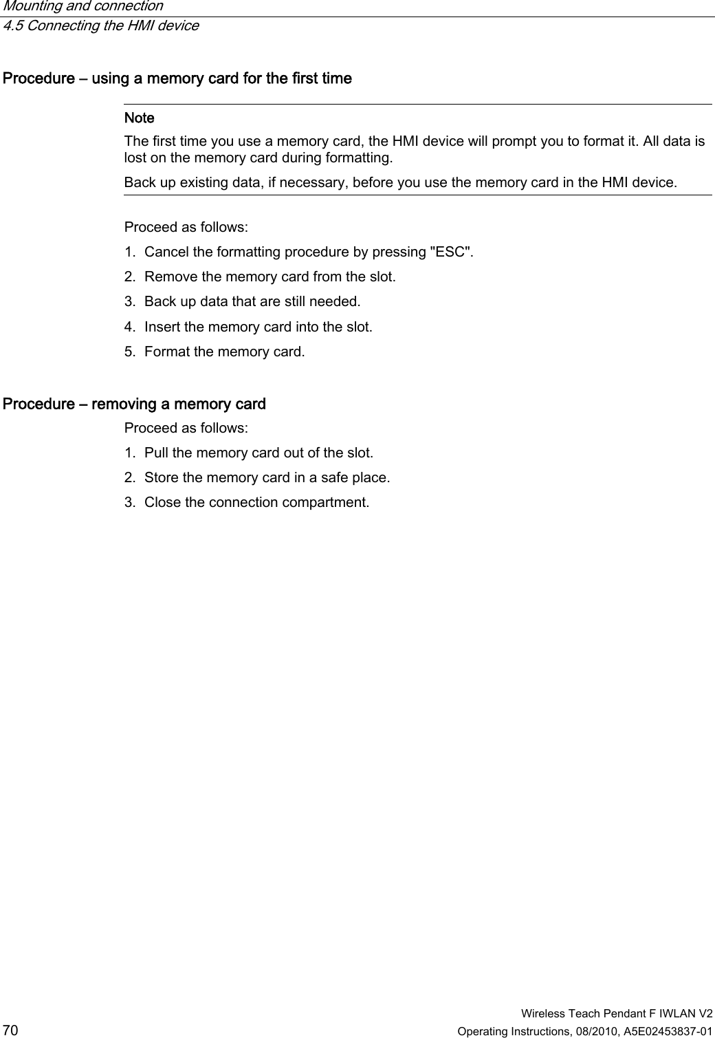 Mounting and connection   4.5 Connecting the HMI device  Wireless Teach Pendant F IWLAN V2 70 Operating Instructions, 08/2010, A5E02453837-01 Procedure – using a memory card for the first time    Note The first time you use a memory card, the HMI device will prompt you to format it. All data is lost on the memory card during formatting. Back up existing data, if necessary, before you use the memory card in the HMI device.  Proceed as follows: 1. Cancel the formatting procedure by pressing &quot;ESC&quot;. 2. Remove the memory card from the slot. 3. Back up data that are still needed. 4. Insert the memory card into the slot. 5. Format the memory card. Procedure – removing a memory card  Proceed as follows: 1. Pull the memory card out of the slot. 2. Store the memory card in a safe place. 3. Close the connection compartment. PRELIMINARY II 1.7.2010