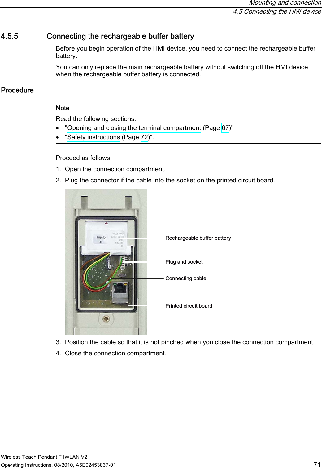  Mounting and connection  4.5 Connecting the HMI device Wireless Teach Pendant F IWLAN V2 Operating Instructions, 08/2010, A5E02453837-01  71 4.5.5 Connecting the rechargeable buffer battery Before you begin operation of the HMI device, you need to connect the rechargeable buffer battery. You can only replace the main rechargeable battery without switching off the HMI device when the rechargeable buffer battery is connected. Procedure   Note Read the following sections:  &quot;Opening and closing the terminal compartment (Page 67)&quot;  &quot;Safety instructions (Page 72)&quot;.  Proceed as follows: 1. Open the connection compartment. 2. Plug the connector if the cable into the socket on the printed circuit board. 5HFKDUJHDEOHEXIIHUEDWWHU\&amp;RQQHFWLQJFDEOH3OXJDQGVRFNHW3ULQWHGFLUFXLWERDUG 3. Position the cable so that it is not pinched when you close the connection compartment. 4. Close the connection compartment. PRELIMINARY II 1.7.2010