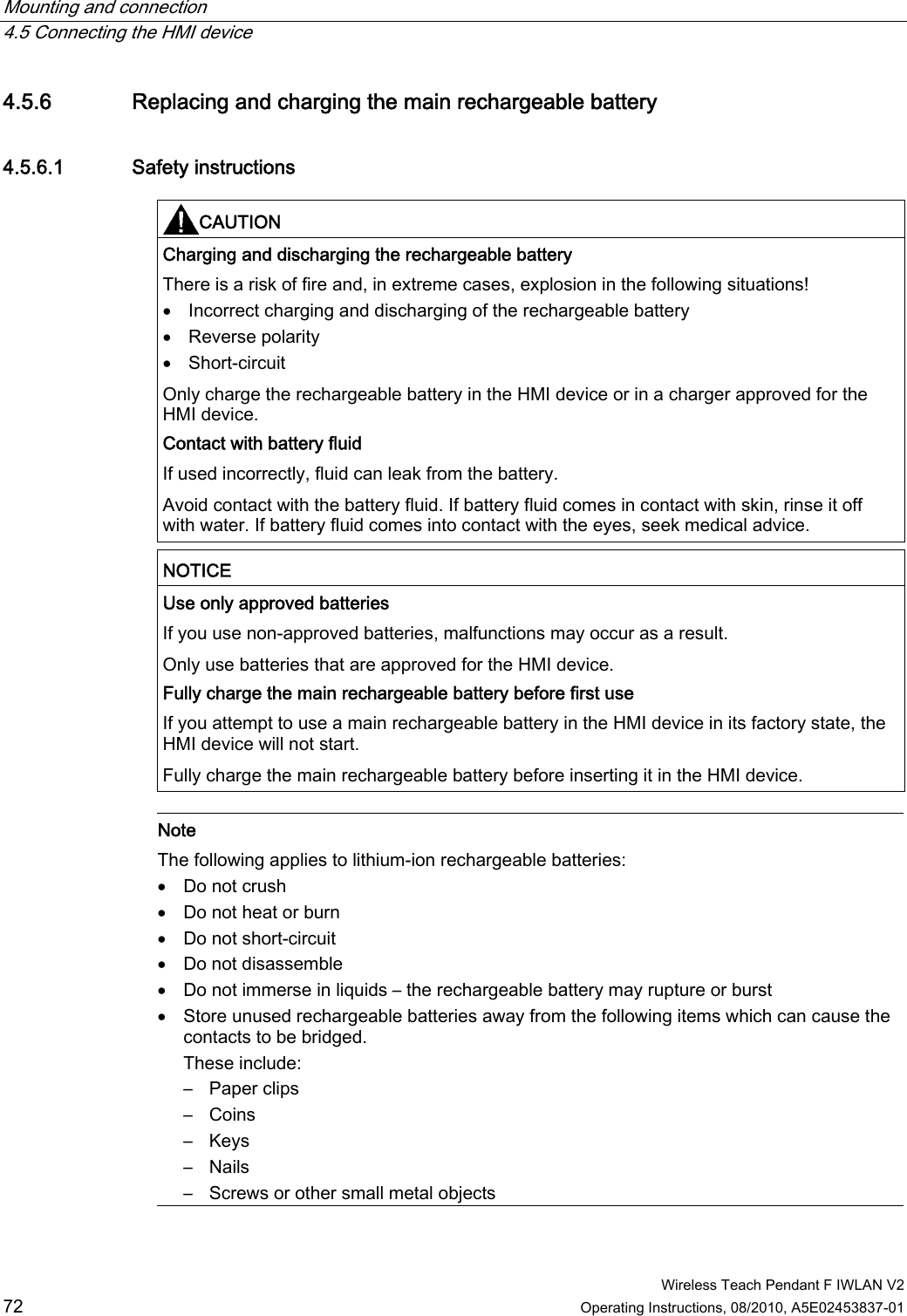 Mounting and connection   4.5 Connecting the HMI device  Wireless Teach Pendant F IWLAN V2 72 Operating Instructions, 08/2010, A5E02453837-01 4.5.6 Replacing and charging the main rechargeable battery 4.5.6.1 Safety instructions CAUTION  Charging and discharging the rechargeable battery There is a risk of fire and, in extreme cases, explosion in the following situations!  Incorrect charging and discharging of the rechargeable battery  Reverse polarity  Short-circuit Only charge the rechargeable battery in the HMI device or in a charger approved for the HMI device. Contact with battery fluid If used incorrectly, fluid can leak from the battery.  Avoid contact with the battery fluid. If battery fluid comes in contact with skin, rinse it off with water. If battery fluid comes into contact with the eyes, seek medical advice. NOTICE  Use only approved batteries If you use non-approved batteries, malfunctions may occur as a result. Only use batteries that are approved for the HMI device. Fully charge the main rechargeable battery before first use If you attempt to use a main rechargeable battery in the HMI device in its factory state, the HMI device will not start. Fully charge the main rechargeable battery before inserting it in the HMI device.   Note The following applies to lithium-ion rechargeable batteries:  Do not crush  Do not heat or burn  Do not short-circuit  Do not disassemble  Do not immerse in liquids – the rechargeable battery may rupture or burst  Store unused rechargeable batteries away from the following items which can cause the contacts to be bridged. These include: –  Paper clips –  Coins –  Keys –  Nails –  Screws or other small metal objects PRELIMINARY II 1.7.2010