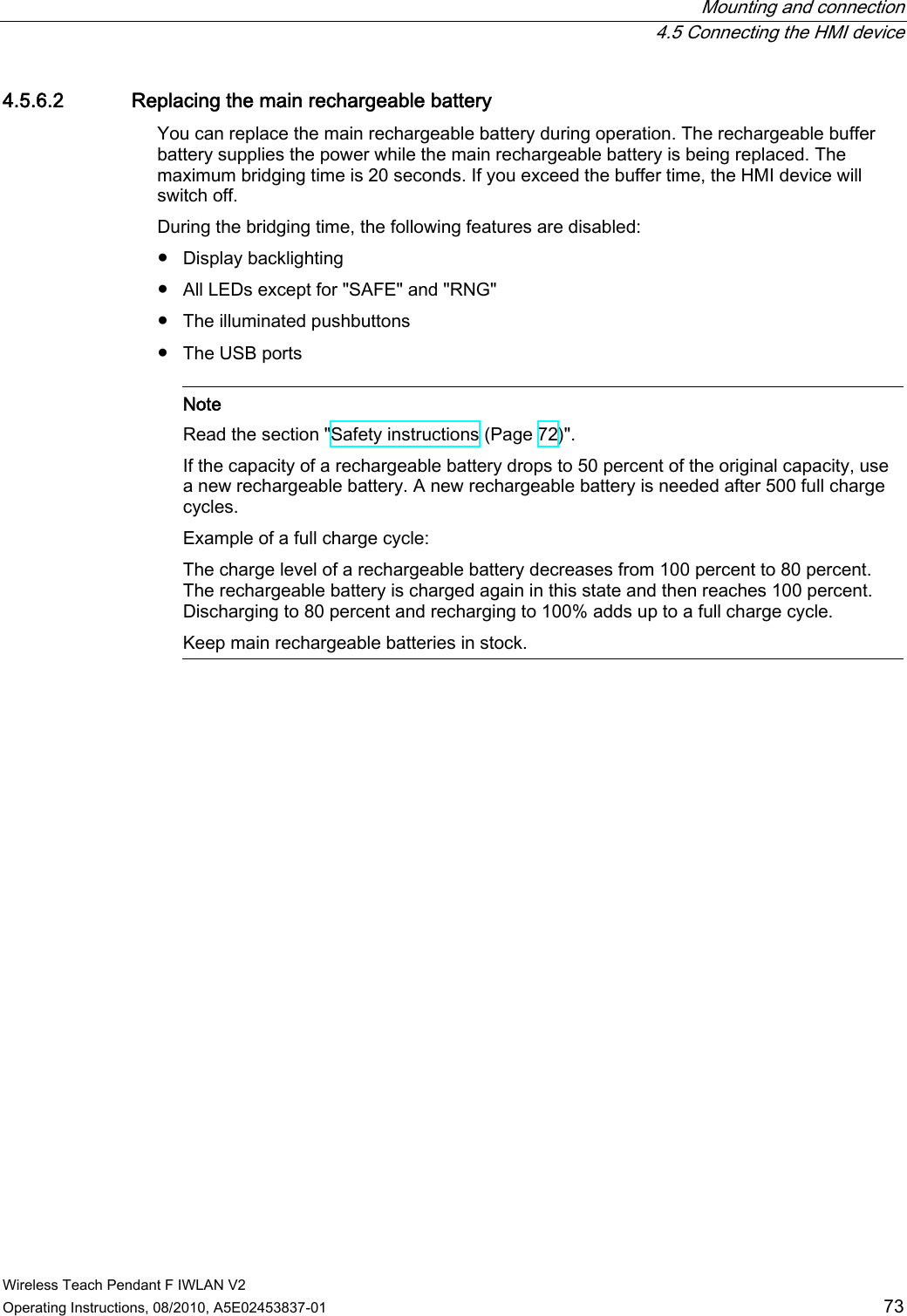  Mounting and connection  4.5 Connecting the HMI device Wireless Teach Pendant F IWLAN V2 Operating Instructions, 08/2010, A5E02453837-01  73 4.5.6.2 Replacing the main rechargeable battery You can replace the main rechargeable battery during operation. The rechargeable buffer battery supplies the power while the main rechargeable battery is being replaced. The maximum bridging time is 20 seconds. If you exceed the buffer time, the HMI device will switch off. During the bridging time, the following features are disabled:  ●  Display backlighting ●  All LEDs except for &quot;SAFE&quot; and &quot;RNG&quot; ●  The illuminated pushbuttons ●  The USB ports    Note Read the section &quot;Safety instructions (Page 72)&quot;. If the capacity of a rechargeable battery drops to 50 percent of the original capacity, use a new rechargeable battery. A new rechargeable battery is needed after 500 full charge cycles. Example of a full charge cycle: The charge level of a rechargeable battery decreases from 100 percent to 80 percent. The rechargeable battery is charged again in this state and then reaches 100 percent. Discharging to 80 percent and recharging to 100% adds up to a full charge cycle. Keep main rechargeable batteries in stock.  PRELIMINARY II 1.7.2010