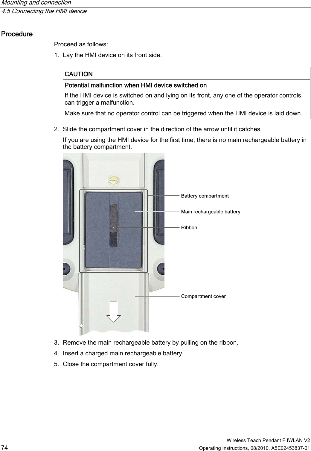 Mounting and connection   4.5 Connecting the HMI device  Wireless Teach Pendant F IWLAN V2 74 Operating Instructions, 08/2010, A5E02453837-01 Procedure  Proceed as follows: 1. Lay the HMI device on its front side.  CAUTION   Potential malfunction when HMI device switched on If the HMI device is switched on and lying on its front, any one of the operator controls can trigger a malfunction. Make sure that no operator control can be triggered when the HMI device is laid down.  2. Slide the compartment cover in the direction of the arrow until it catches. If you are using the HMI device for the first time, there is no main rechargeable battery in the battery compartment. %DWWHU\FRPSDUWPHQW0DLQUHFKDUJHDEOHEDWWHU\5LEERQ&amp;RPSDUWPHQWFRYHU 3. Remove the main rechargeable battery by pulling on the ribbon. 4. Insert a charged main rechargeable battery. 5. Close the compartment cover fully. PRELIMINARY II 1.7.2010