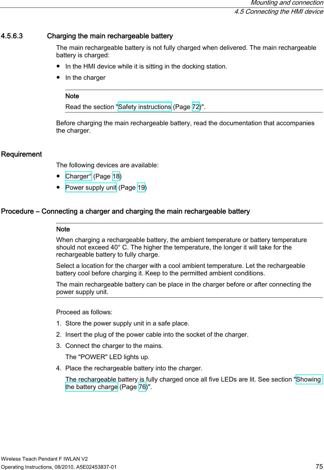  Mounting and connection  4.5 Connecting the HMI device Wireless Teach Pendant F IWLAN V2 Operating Instructions, 08/2010, A5E02453837-01  75 4.5.6.3 Charging the main rechargeable battery The main rechargeable battery is not fully charged when delivered. The main rechargeable battery is charged: ●  In the HMI device while it is sitting in the docking station. ●  In the charger    Note Read the section &quot;Safety instructions (Page 72)&quot;.  Before charging the main rechargeable battery, read the documentation that accompanies the charger. Requirement The following devices are available: ●  Charger° (Page 18) ●  Power supply unit (Page 19) Procedure – Connecting a charger and charging the main rechargeable battery    Note When charging a rechargeable battery, the ambient temperature or battery temperature should not exceed 40° C. The higher the temperature, the longer it will take for the rechargeable battery to fully charge.  Select a location for the charger with a cool ambient temperature. Let the rechargeable battery cool before charging it. Keep to the permitted ambient conditions. The main rechargeable battery can be place in the charger before or after connecting the power supply unit.  Proceed as follows: 1. Store the power supply unit in a safe place. 2. Insert the plug of the power cable into the socket of the charger. 3. Connect the charger to the mains. The &quot;POWER&quot; LED lights up. 4. Place the rechargeable battery into the charger. The rechargeable battery is fully charged once all five LEDs are lit. See section &quot;Showing the battery charge (Page 76)&quot;. PRELIMINARY II 1.7.2010