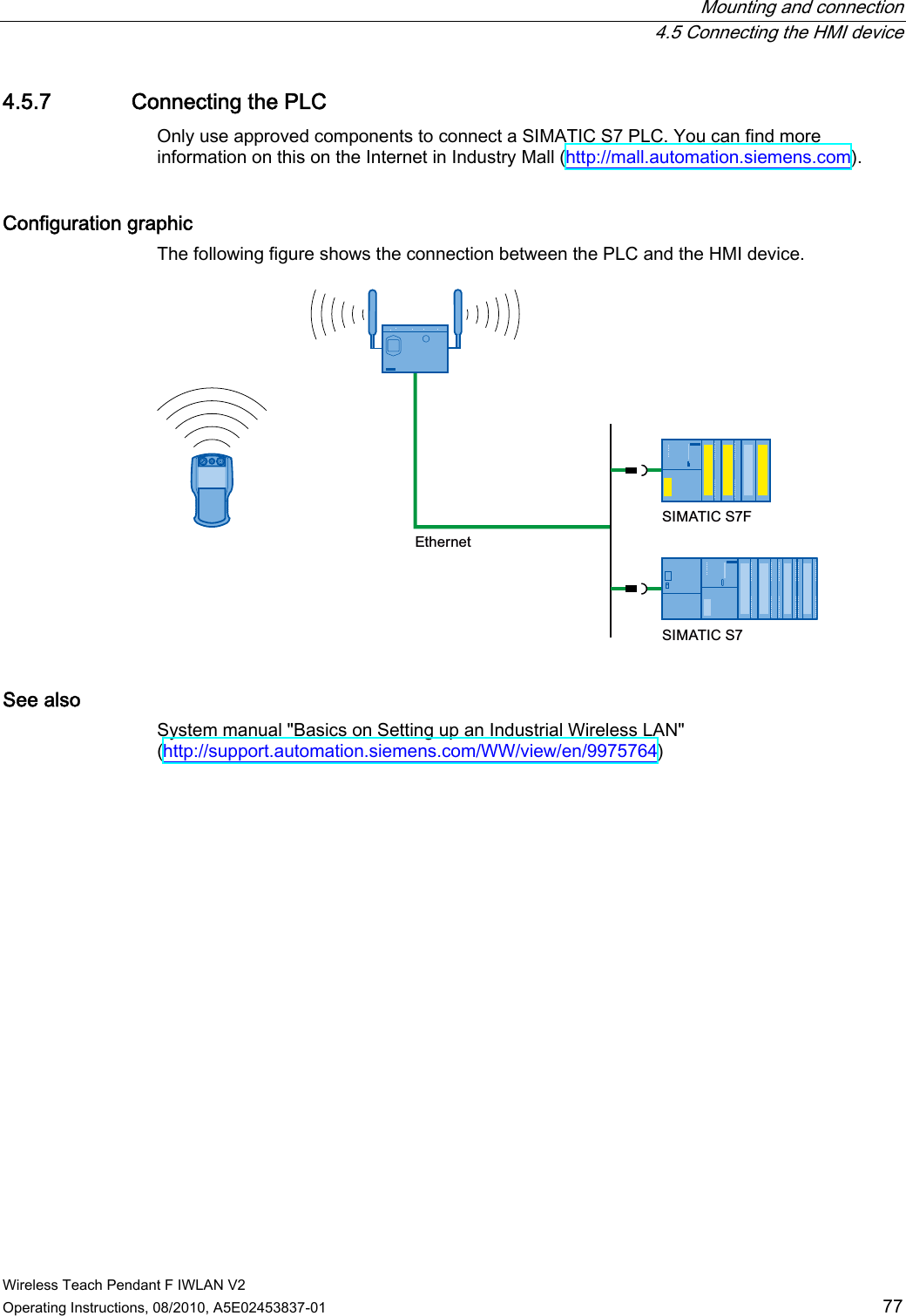  Mounting and connection  4.5 Connecting the HMI device Wireless Teach Pendant F IWLAN V2 Operating Instructions, 08/2010, A5E02453837-01  77 4.5.7 Connecting the PLC Only use approved components to connect a SIMATIC S7 PLC. You can find more information on this on the Internet in Industry Mall (http://mall.automation.siemens.com). Configuration graphic  The following figure shows the connection between the PLC and the HMI device. (WKHUQHW6,0$7,&amp;6)6,0$7,&amp;6 See also System manual &quot;Basics on Setting up an Industrial Wireless LAN&quot; (http://support.automation.siemens.com/WW/view/en/9975764) PRELIMINARY II 1.7.2010