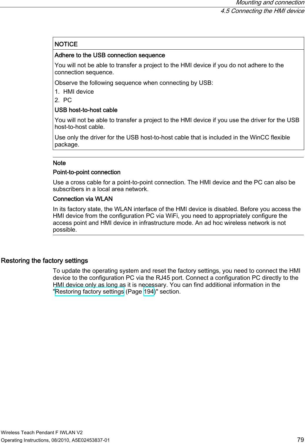  Mounting and connection  4.5 Connecting the HMI device Wireless Teach Pendant F IWLAN V2 Operating Instructions, 08/2010, A5E02453837-01  79  NOTICE  Adhere to the USB connection sequence  You will not be able to transfer a project to the HMI device if you do not adhere to the connection sequence. Observe the following sequence when connecting by USB: 1. HMI device 2. PC USB host-to-host cable  You will not be able to transfer a project to the HMI device if you use the driver for the USB host-to-host cable. Use only the driver for the USB host-to-host cable that is included in the WinCC flexible package.   Note Point-to-point connection Use a cross cable for a point-to-point connection. The HMI device and the PC can also be subscribers in a local area network. Connection via WLAN In its factory state, the WLAN interface of the HMI device is disabled. Before you access the HMI device from the configuration PC via WiFi, you need to appropriately configure the access point and HMI device in infrastructure mode. An ad hoc wireless network is not possible.  Restoring the factory settings  To update the operating system and reset the factory settings, you need to connect the HMI device to the configuration PC via the RJ45 port. Connect a configuration PC directly to the HMI device only as long as it is necessary. You can find additional information in the &quot;Restoring factory settings (Page 194)&quot; section. PRELIMINARY II 1.7.2010