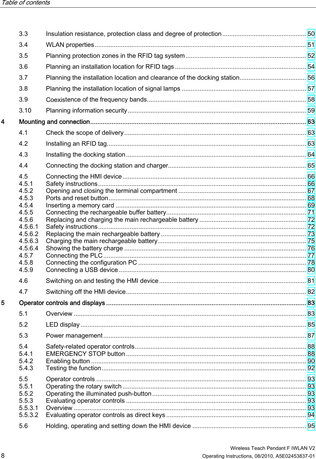 Table of contents      Wireless Teach Pendant F IWLAN V2 8 Operating Instructions, 08/2010, A5E02453837-01 3.3  Insulation resistance, protection class and degree of protection................................................ 50 3.4  WLAN properties......................................................................................................................... 51 3.5  Planning protection zones in the RFID tag system..................................................................... 52 3.6  Planning an installation location for RFID tags ........................................................................... 54 3.7  Planning the installation location and clearance of the docking station...................................... 56 3.8  Planning the installation location of signal lamps ....................................................................... 57 3.9  Coexistence of the frequency bands........................................................................................... 58 3.10  Planning information security...................................................................................................... 59 4  Mounting and connection......................................................................................................................... 63 4.1  Check the scope of delivery........................................................................................................ 63 4.2  Installing an RFID tag.................................................................................................................. 63 4.3  Installing the docking station....................................................................................................... 64 4.4  Connecting the docking station and charger............................................................................... 65 4.5  Connecting the HMI device......................................................................................................... 66 4.5.1  Safety instructions....................................................................................................................... 66 4.5.2  Opening and closing the terminal compartment ......................................................................... 67 4.5.3  Ports and reset button................................................................................................................. 68 4.5.4  Inserting a memory card ............................................................................................................. 69 4.5.5  Connecting the rechargeable buffer battery................................................................................ 71 4.5.6  Replacing and charging the main rechargeable battery ............................................................. 72 4.5.6.1  Safety instructions....................................................................................................................... 72 4.5.6.2  Replacing the main rechargeable battery ................................................................................... 73 4.5.6.3  Charging the main rechargeable battery..................................................................................... 75 4.5.6.4  Showing the battery charge ........................................................................................................ 76 4.5.7  Connecting the PLC.................................................................................................................... 77 4.5.8  Connecting the configuration PC ................................................................................................ 78 4.5.9  Connecting a USB device ........................................................................................................... 80 4.6  Switching on and testing the HMI device....................................................................................81 4.7  Switching off the HMI device....................................................................................................... 82 5  Operator controls and displays ................................................................................................................ 83 5.1  Overview ..................................................................................................................................... 83 5.2  LED display ................................................................................................................................. 85 5.3  Power management.................................................................................................................... 87 5.4  Safety-related operator controls.................................................................................................. 88 5.4.1  EMERGENCY STOP button ....................................................................................................... 88 5.4.2  Enabling button ........................................................................................................................... 90 5.4.3  Testing the function..................................................................................................................... 92 5.5  Operator controls ........................................................................................................................ 93 5.5.1  Operating the rotary switch ......................................................................................................... 93 5.5.2  Operating the illuminated push-button........................................................................................ 93 5.5.3  Evaluating operator controls ....................................................................................................... 93 5.5.3.1  Overview ..................................................................................................................................... 93 5.5.3.2  Evaluating operator controls as direct keys ................................................................................ 94 5.6  Holding, operating and setting down the HMI device ................................................................. 95 PRELIMINARY II 1.7.2010