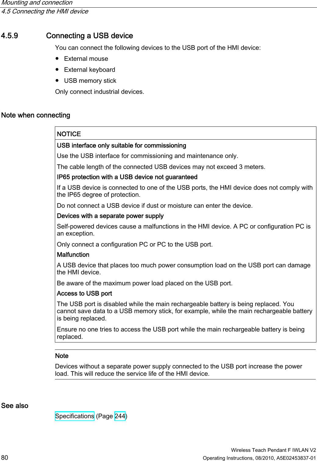 Mounting and connection   4.5 Connecting the HMI device  Wireless Teach Pendant F IWLAN V2 80 Operating Instructions, 08/2010, A5E02453837-01 4.5.9 Connecting a USB device You can connect the following devices to the USB port of the HMI device:  ●  External mouse ●  External keyboard ●  USB memory stick Only connect industrial devices. Note when connecting  NOTICE  USB interface only suitable for commissioning Use the USB interface for commissioning and maintenance only. The cable length of the connected USB devices may not exceed 3 meters. IP65 protection with a USB device not guaranteed If a USB device is connected to one of the USB ports, the HMI device does not comply with the IP65 degree of protection. Do not connect a USB device if dust or moisture can enter the device. Devices with a separate power supply Self-powered devices cause a malfunctions in the HMI device. A PC or configuration PC is an exception. Only connect a configuration PC or PC to the USB port. Malfunction A USB device that places too much power consumption load on the USB port can damage the HMI device. Be aware of the maximum power load placed on the USB port. Access to USB port  The USB port is disabled while the main rechargeable battery is being replaced. You cannot save data to a USB memory stick, for example, while the main rechargeable battery is being replaced. Ensure no one tries to access the USB port while the main rechargeable battery is being replaced.   Note Devices without a separate power supply connected to the USB port increase the power load. This will reduce the service life of the HMI device.   See also Specifications (Page 244) PRELIMINARY II 1.7.2010