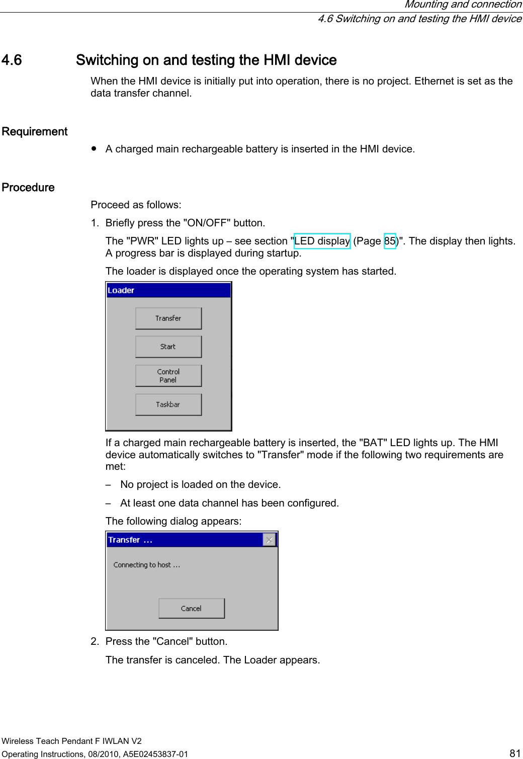  Mounting and connection   4.6 Switching on and testing the HMI device Wireless Teach Pendant F IWLAN V2 Operating Instructions, 08/2010, A5E02453837-01  81 4.6 Switching on and testing the HMI device When the HMI device is initially put into operation, there is no project. Ethernet is set as the data transfer channel. Requirement ●  A charged main rechargeable battery is inserted in the HMI device. Procedure  Proceed as follows: 1. Briefly press the &quot;ON/OFF&quot; button. The &quot;PWR&quot; LED lights up – see section &quot;LED display (Page 85)&quot;. The display then lights. A progress bar is displayed during startup. The loader is displayed once the operating system has started.  If a charged main rechargeable battery is inserted, the &quot;BAT&quot; LED lights up. The HMI device automatically switches to &quot;Transfer&quot; mode if the following two requirements are met: –  No project is loaded on the device. –  At least one data channel has been configured. The following dialog appears:  2. Press the &quot;Cancel&quot; button. The transfer is canceled. The Loader appears. PRELIMINARY II 1.7.2010