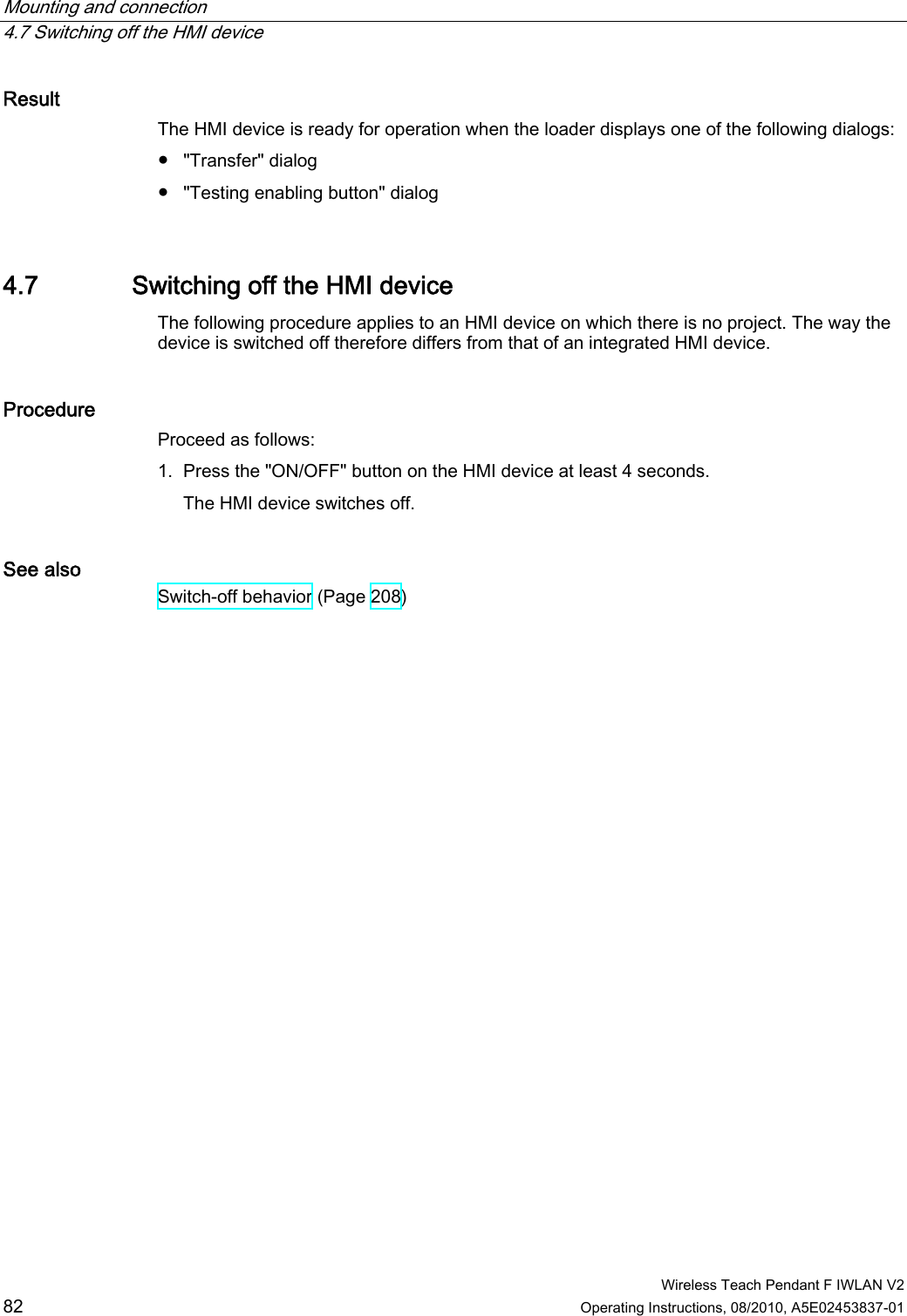 Mounting and connection   4.7 Switching off the HMI device  Wireless Teach Pendant F IWLAN V2 82 Operating Instructions, 08/2010, A5E02453837-01 Result  The HMI device is ready for operation when the loader displays one of the following dialogs: ●  &quot;Transfer&quot; dialog ●  &quot;Testing enabling button&quot; dialog 4.7 Switching off the HMI device The following procedure applies to an HMI device on which there is no project. The way the device is switched off therefore differs from that of an integrated HMI device. Procedure  Proceed as follows:  1. Press the &quot;ON/OFF&quot; button on the HMI device at least 4 seconds. The HMI device switches off. See also Switch-off behavior (Page 208) PRELIMINARY II 1.7.2010