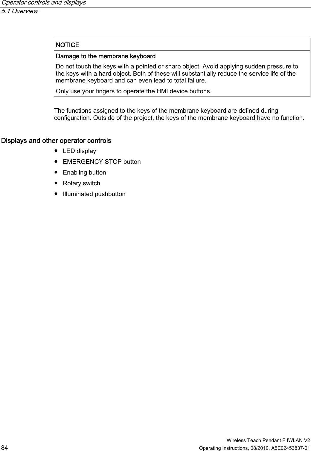 Operator controls and displays   5.1 Overview  Wireless Teach Pendant F IWLAN V2 84 Operating Instructions, 08/2010, A5E02453837-01  NOTICE  Damage to the membrane keyboard Do not touch the keys with a pointed or sharp object. Avoid applying sudden pressure to the keys with a hard object. Both of these will substantially reduce the service life of the membrane keyboard and can even lead to total failure. Only use your fingers to operate the HMI device buttons.  The functions assigned to the keys of the membrane keyboard are defined during configuration. Outside of the project, the keys of the membrane keyboard have no function. Displays and other operator controls ●  LED display ●  EMERGENCY STOP button ●  Enabling button ●  Rotary switch ●  Illuminated pushbutton PRELIMINARY II 1.7.2010