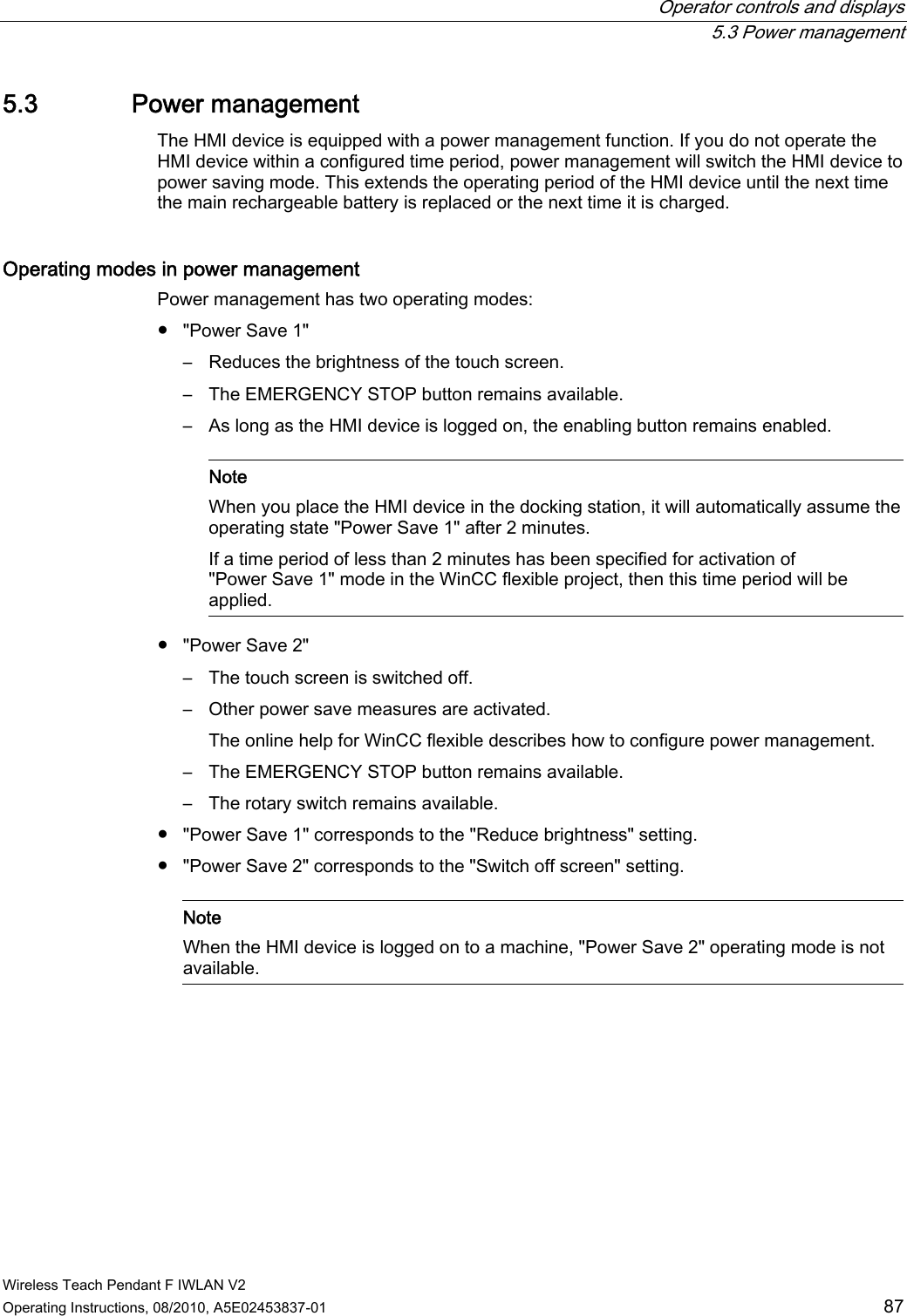  Operator controls and displays   5.3 Power management Wireless Teach Pendant F IWLAN V2 Operating Instructions, 08/2010, A5E02453837-01  87 5.3 Power management The HMI device is equipped with a power management function. If you do not operate the HMI device within a configured time period, power management will switch the HMI device to power saving mode. This extends the operating period of the HMI device until the next time the main rechargeable battery is replaced or the next time it is charged. Operating modes in power management  Power management has two operating modes: ●  &quot;Power Save 1&quot; –  Reduces the brightness of the touch screen. –  The EMERGENCY STOP button remains available. –  As long as the HMI device is logged on, the enabling button remains enabled.    Note When you place the HMI device in the docking station, it will automatically assume the operating state &quot;Power Save 1&quot; after 2 minutes. If a time period of less than 2 minutes has been specified for activation of &quot;Power Save 1&quot; mode in the WinCC flexible project, then this time period will be applied.  ●  &quot;Power Save 2&quot; –  The touch screen is switched off. –  Other power save measures are activated. The online help for WinCC flexible describes how to configure power management. –  The EMERGENCY STOP button remains available. –  The rotary switch remains available. ●  &quot;Power Save 1&quot; corresponds to the &quot;Reduce brightness&quot; setting. ●  &quot;Power Save 2&quot; corresponds to the &quot;Switch off screen&quot; setting.    Note When the HMI device is logged on to a machine, &quot;Power Save 2&quot; operating mode is not available.  PRELIMINARY II 1.7.2010