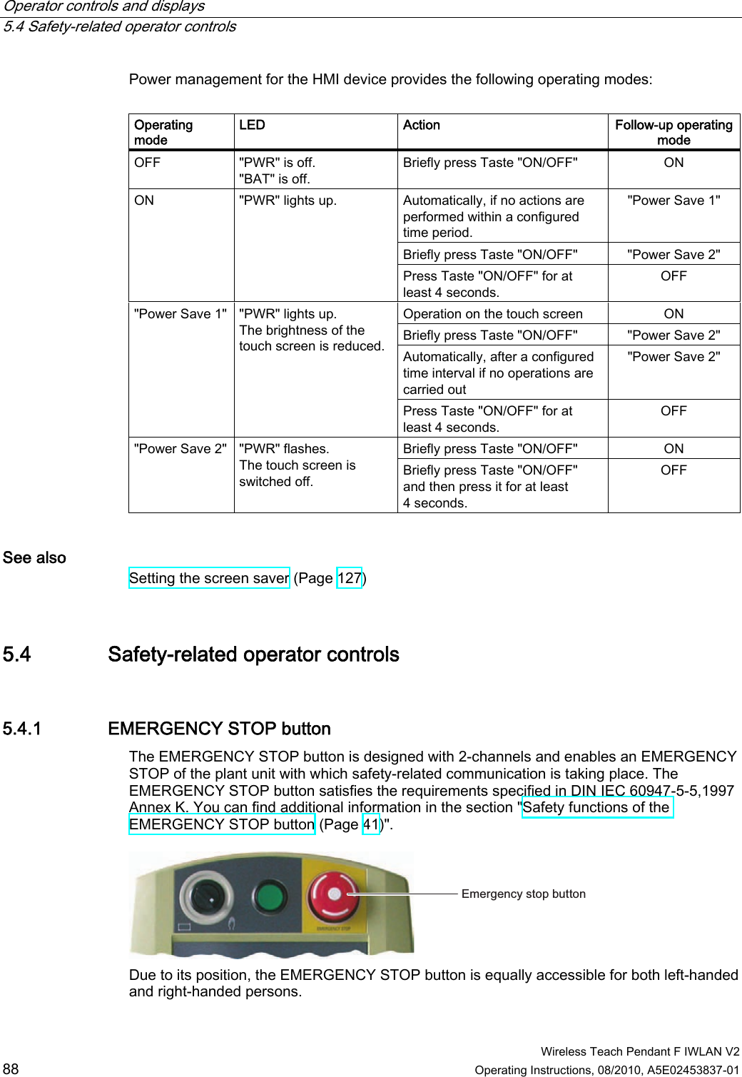 Operator controls and displays   5.4 Safety-related operator controls  Wireless Teach Pendant F IWLAN V2 88 Operating Instructions, 08/2010, A5E02453837-01 Power management for the HMI device provides the following operating modes:  Operating mode LED  Action  Follow-up operating mode OFF  &quot;PWR&quot; is off. &quot;BAT&quot; is off. Briefly press Taste &quot;ON/OFF&quot;  ON Automatically, if no actions are performed within a configured time period. &quot;Power Save 1&quot; Briefly press Taste &quot;ON/OFF&quot;  &quot;Power Save 2&quot; ON  &quot;PWR&quot; lights up. Press Taste &quot;ON/OFF&quot; for at least 4 seconds. OFF Operation on the touch screen  ON Briefly press Taste &quot;ON/OFF&quot;  &quot;Power Save 2&quot; Automatically, after a configured time interval if no operations are carried out &quot;Power Save 2&quot; &quot;Power Save 1&quot;  &quot;PWR&quot; lights up. The brightness of the touch screen is reduced. Press Taste &quot;ON/OFF&quot; for at least 4 seconds. OFF Briefly press Taste &quot;ON/OFF&quot;  ON &quot;Power Save 2&quot;  &quot;PWR&quot; flashes. The touch screen is switched off.  Briefly press Taste &quot;ON/OFF&quot; and then press it for at least 4 seconds. OFF See also Setting the screen saver (Page 127) 5.4 Safety-related operator controls 5.4.1 EMERGENCY STOP button The EMERGENCY STOP button is designed with 2-channels and enables an EMERGENCY STOP of the plant unit with which safety-related communication is taking place. The EMERGENCY STOP button satisfies the requirements specified in DIN IEC 60947-5-5,1997 Annex K. You can find additional information in the section &quot;Safety functions of the EMERGENCY STOP button (Page 41)&quot;. (PHUJHQF\VWRSEXWWRQ Due to its position, the EMERGENCY STOP button is equally accessible for both left-handed and right-handed persons. PRELIMINARY II 1.7.2010