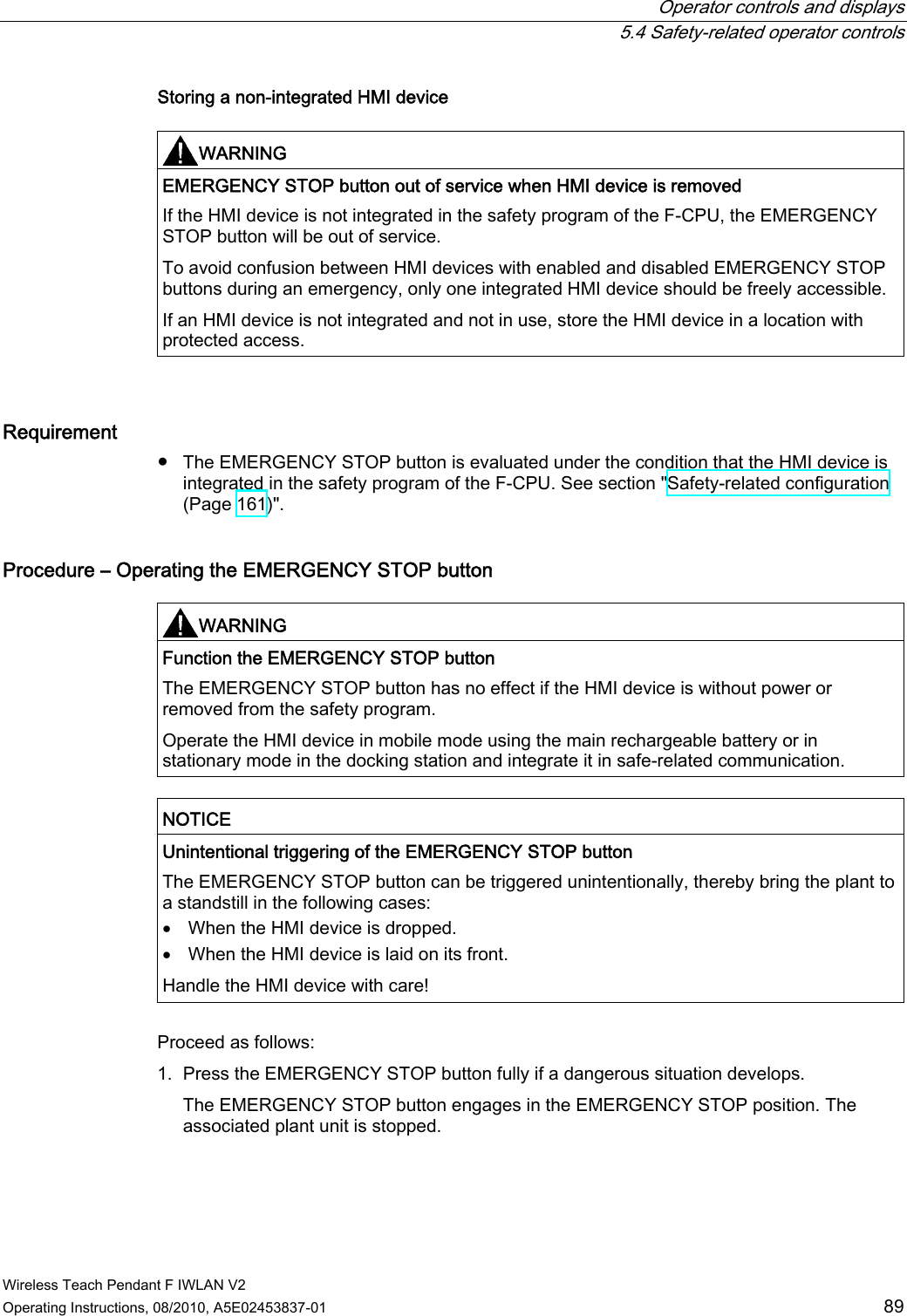  Operator controls and displays  5.4 Safety-related operator controls Wireless Teach Pendant F IWLAN V2 Operating Instructions, 08/2010, A5E02453837-01  89 Storing a non-integrated HMI device  WARNING  EMERGENCY STOP button out of service when HMI device is removed If the HMI device is not integrated in the safety program of the F-CPU, the EMERGENCY STOP button will be out of service. To avoid confusion between HMI devices with enabled and disabled EMERGENCY STOP buttons during an emergency, only one integrated HMI device should be freely accessible. If an HMI device is not integrated and not in use, store the HMI device in a location with protected access.  Requirement ●  The EMERGENCY STOP button is evaluated under the condition that the HMI device is integrated in the safety program of the F-CPU. See section &quot;Safety-related configuration (Page 161)&quot;. Procedure – Operating the EMERGENCY STOP button   WARNING  Function the EMERGENCY STOP button The EMERGENCY STOP button has no effect if the HMI device is without power or removed from the safety program. Operate the HMI device in mobile mode using the main rechargeable battery or in stationary mode in the docking station and integrate it in safe-related communication.  NOTICE  Unintentional triggering of the EMERGENCY STOP button The EMERGENCY STOP button can be triggered unintentionally, thereby bring the plant to a standstill in the following cases:  When the HMI device is dropped.  When the HMI device is laid on its front. Handle the HMI device with care!  Proceed as follows: 1. Press the EMERGENCY STOP button fully if a dangerous situation develops. The EMERGENCY STOP button engages in the EMERGENCY STOP position. The associated plant unit is stopped. PRELIMINARY II 1.7.2010