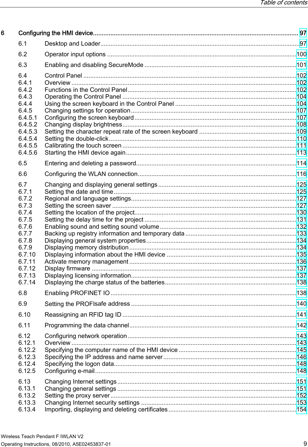   Table of contents   Wireless Teach Pendant F IWLAN V2 Operating Instructions, 08/2010, A5E02453837-01  9 6  Configuring the HMI device...................................................................................................................... 97 6.1  Desktop and Loader.....................................................................................................................97 6.2  Operator input options ...............................................................................................................100 6.3  Enabling and disabling SecureMode .........................................................................................101 6.4  Control Panel .............................................................................................................................102 6.4.1  Overview ....................................................................................................................................102 6.4.2  Functions in the Control Panel...................................................................................................102 6.4.3  Operating the Control Panel ......................................................................................................104 6.4.4  Using the screen keyboard in the Control Panel .......................................................................104 6.4.5  Changing settings for operation.................................................................................................107 6.4.5.1  Configuring the screen keyboard...............................................................................................107 6.4.5.2  Changing display brightness......................................................................................................108 6.4.5.3  Setting the character repeat rate of the screen keyboard .........................................................109 6.4.5.4  Setting the double-click..............................................................................................................110 6.4.5.5  Calibrating the touch screen ......................................................................................................111 6.4.5.6  Starting the HMI device again....................................................................................................113 6.5  Entering and deleting a password..............................................................................................114 6.6  Configuring the WLAN connection.............................................................................................116 6.7  Changing and displaying general settings.................................................................................125 6.7.1  Setting the date and time...........................................................................................................125 6.7.2  Regional and language settings.................................................................................................127 6.7.3  Setting the screen saver ............................................................................................................127 6.7.4  Setting the location of the project...............................................................................................130 6.7.5  Setting the delay time for the project .........................................................................................131 6.7.6  Enabling sound and setting sound volume................................................................................132 6.7.7  Backing up registry information and temporary data .................................................................133 6.7.8  Displaying general system properties........................................................................................134 6.7.9  Displaying memory distribution..................................................................................................134 6.7.10  Displaying information about the HMI device ............................................................................135 6.7.11  Activate memory management ..................................................................................................136 6.7.12  Display firmware ........................................................................................................................137 6.7.13  Displaying licensing information.................................................................................................137 6.7.14  Displaying the charge status of the batteries.............................................................................138 6.8  Enabling PROFINET IO.............................................................................................................138 6.9  Setting the PROFIsafe address .................................................................................................140 6.10  Reassigning an RFID tag ID ......................................................................................................141 6.11  Programming the data channel..................................................................................................142 6.12  Configuring network operation...................................................................................................143 6.12.1  Overview ....................................................................................................................................143 6.12.2  Specifying the computer name of the HMI device .....................................................................145 6.12.3  Specifying the IP address and name server..............................................................................146 6.12.4  Specifying the logon data...........................................................................................................148 6.12.5  Configuring e-mail......................................................................................................................148 6.13  Changing Internet settings.........................................................................................................151 6.13.1  Changing general settings .........................................................................................................151 6.13.2  Setting the proxy server .............................................................................................................152 6.13.3  Changing Internet security settings ...........................................................................................153 6.13.4  Importing, displaying and deleting certificates...........................................................................154 PRELIMINARY II 1.7.2010