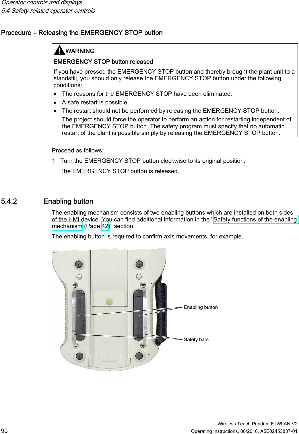 Operator controls and displays   5.4 Safety-related operator controls  Wireless Teach Pendant F IWLAN V2 90 Operating Instructions, 08/2010, A5E02453837-01 Procedure – Releasing the EMERGENCY STOP button   WARNING  EMERGENCY STOP button released If you have pressed the EMERGENCY STOP button and thereby brought the plant unit to a standstill, you should only release the EMERGENCY STOP button under the following conditions:  The reasons for the EMERGENCY STOP have been eliminated.  A safe restart is possible.  The restart should not be performed by releasing the EMERGENCY STOP button. The project should force the operator to perform an action for restarting independent of the EMERGENCY STOP button. The safety program must specify that no automatic restart of the plant is possible simply by releasing the EMERGENCY STOP button.  Proceed as follows: 1. Turn the EMERGENCY STOP button clockwise to its original position. The EMERGENCY STOP button is released. 5.4.2 Enabling button The enabling mechanism consists of two enabling buttons which are installed on both sides of the HMI device. You can find additional information in the &quot;Safety functions of the enabling mechanism (Page 42)&quot; section. The enabling button is required to confirm axis movements, for example. (QDEOLQJEXWWRQ6DIHW\EDUV PRELIMINARY II 1.7.2010