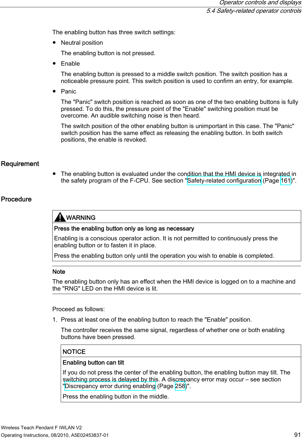  Operator controls and displays  5.4 Safety-related operator controls Wireless Teach Pendant F IWLAN V2 Operating Instructions, 08/2010, A5E02453837-01  91 The enabling button has three switch settings: ●  Neutral position The enabling button is not pressed. ●  Enable The enabling button is pressed to a middle switch position. The switch position has a noticeable pressure point. This switch position is used to confirm an entry, for example. ●  Panic The &quot;Panic&quot; switch position is reached as soon as one of the two enabling buttons is fully pressed. To do this, the pressure point of the &quot;Enable&quot; switching position must be overcome. An audible switching noise is then heard. The switch position of the other enabling button is unimportant in this case. The &quot;Panic&quot; switch position has the same effect as releasing the enabling button. In both switch positions, the enable is revoked. Requirement  ●  The enabling button is evaluated under the condition that the HMI device is integrated in the safety program of the F-CPU. See section &quot;Safety-related configuration (Page 161)&quot;. Procedure  WARNING  Press the enabling button only as long as necessary Enabling is a conscious operator action. It is not permitted to continuously press the enabling button or to fasten it in place. Press the enabling button only until the operation you wish to enable is completed.   Note The enabling button only has an effect when the HMI device is logged on to a machine and the &quot;RNG&quot; LED on the HMI device is lit.   Proceed as follows: 1. Press at least one of the enabling button to reach the &quot;Enable&quot; position. The controller receives the same signal, regardless of whether one or both enabling buttons have been pressed.  NOTICE   Enabling button can tilt If you do not press the center of the enabling button, the enabling button may tilt. The switching process is delayed by this. A discrepancy error may occur – see section &quot;Discrepancy error during enabling (Page 258)&quot;. Press the enabling button in the middle.  PRELIMINARY II 1.7.2010