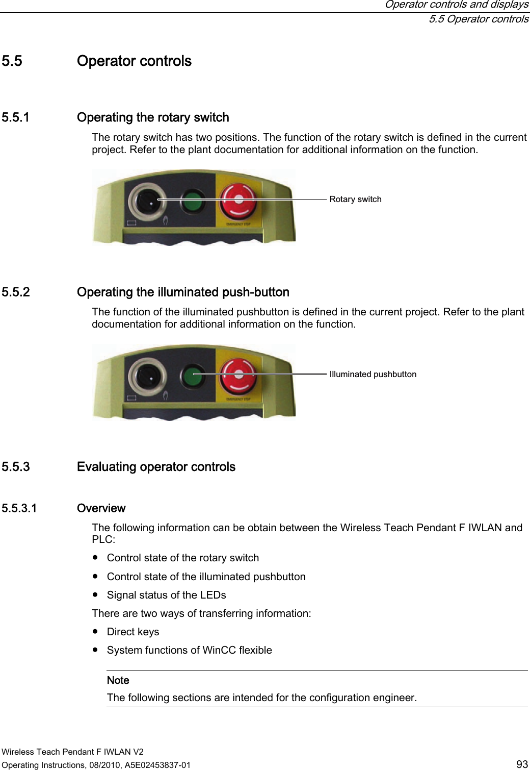  Operator controls and displays  5.5 Operator controls Wireless Teach Pendant F IWLAN V2 Operating Instructions, 08/2010, A5E02453837-01  93 5.5 Operator controls 5.5.1 Operating the rotary switch The rotary switch has two positions. The function of the rotary switch is defined in the current project. Refer to the plant documentation for additional information on the function. 5RWDU\VZLWFK 5.5.2 Operating the illuminated push-button The function of the illuminated pushbutton is defined in the current project. Refer to the plant documentation for additional information on the function.  ,OOXPLQDWHGSXVKEXWWRQ 5.5.3 Evaluating operator controls 5.5.3.1 Overview The following information can be obtain between the Wireless Teach Pendant F IWLAN and PLC:  ●  Control state of the rotary switch ●  Control state of the illuminated pushbutton ●  Signal status of the LEDs There are two ways of transferring information: ●  Direct keys ●  System functions of WinCC flexible    Note The following sections are intended for the configuration engineer.  PRELIMINARY II 1.7.2010