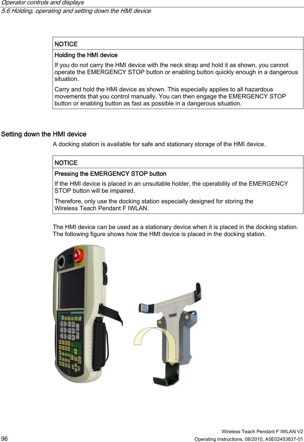 Operator controls and displays   5.6 Holding, operating and setting down the HMI device  Wireless Teach Pendant F IWLAN V2 96 Operating Instructions, 08/2010, A5E02453837-01  NOTICE  Holding the HMI device If you do not carry the HMI device with the neck strap and hold it as shown, you cannot operate the EMERGENCY STOP button or enabling button quickly enough in a dangerous situation. Carry and hold the HMI device as shown. This especially applies to all hazardous movements that you control manually. You can then engage the EMERGENCY STOP button or enabling button as fast as possible in a dangerous situation.  Setting down the HMI device  A docking station is available for safe and stationary storage of the HMI device.  NOTICE  Pressing the EMERGENCY STOP button If the HMI device is placed in an unsuitable holder, the operability of the EMERGENCY STOP button will be impaired. Therefore, only use the docking station especially designed for storing the Wireless Teach Pendant F IWLAN.  The HMI device can be used as a stationary device when it is placed in the docking station. The following figure shows how the HMI device is placed in the docking station.  PRELIMINARY II 1.7.2010