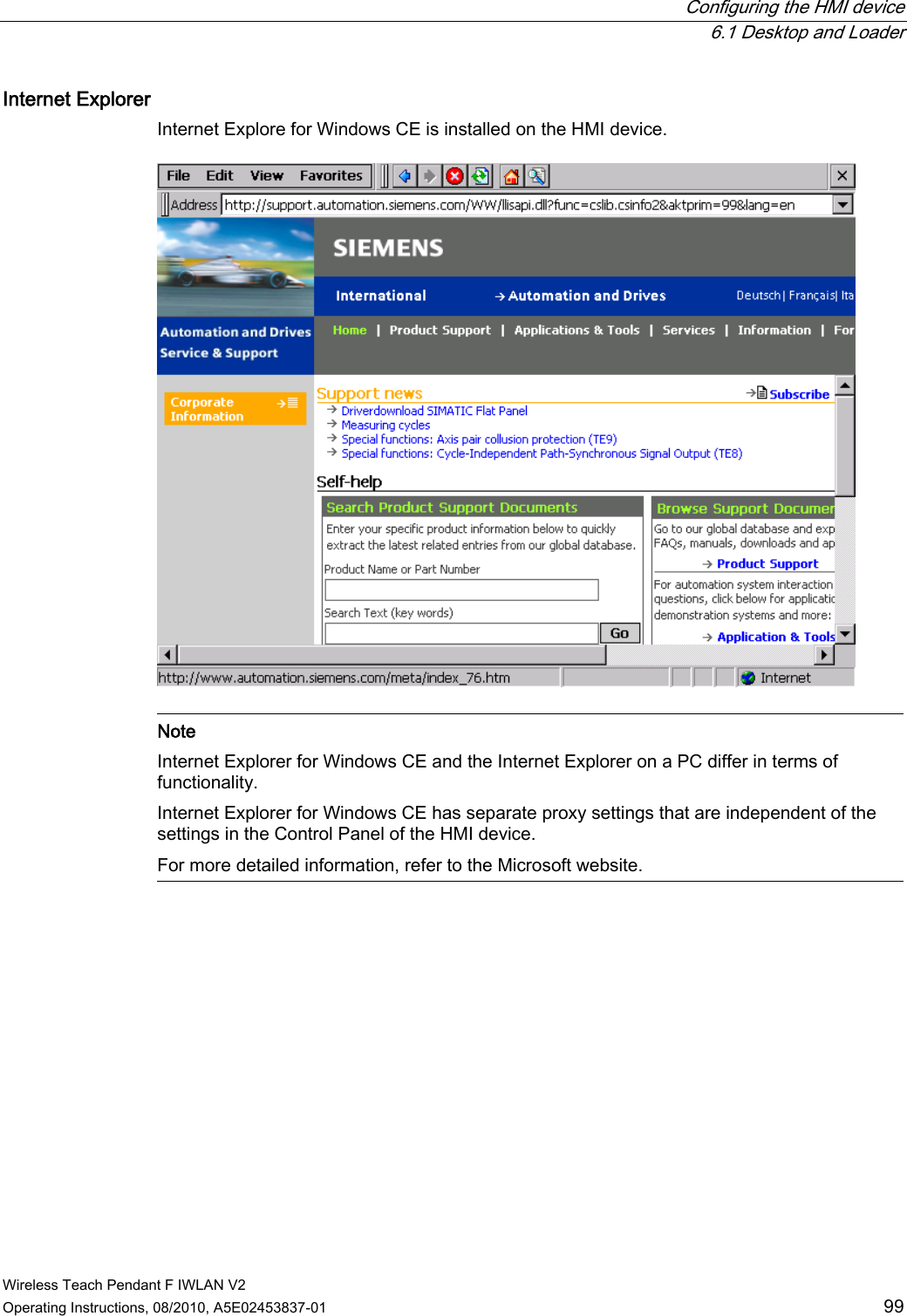  Configuring the HMI device  6.1 Desktop and Loader Wireless Teach Pendant F IWLAN V2 Operating Instructions, 08/2010, A5E02453837-01  99 Internet Explorer  Internet Explore for Windows CE is installed on the HMI device.    Note Internet Explorer for Windows CE and the Internet Explorer on a PC differ in terms of functionality. Internet Explorer for Windows CE has separate proxy settings that are independent of the settings in the Control Panel of the HMI device.  For more detailed information, refer to the Microsoft website.  PRELIMINARY II 1.7.2010