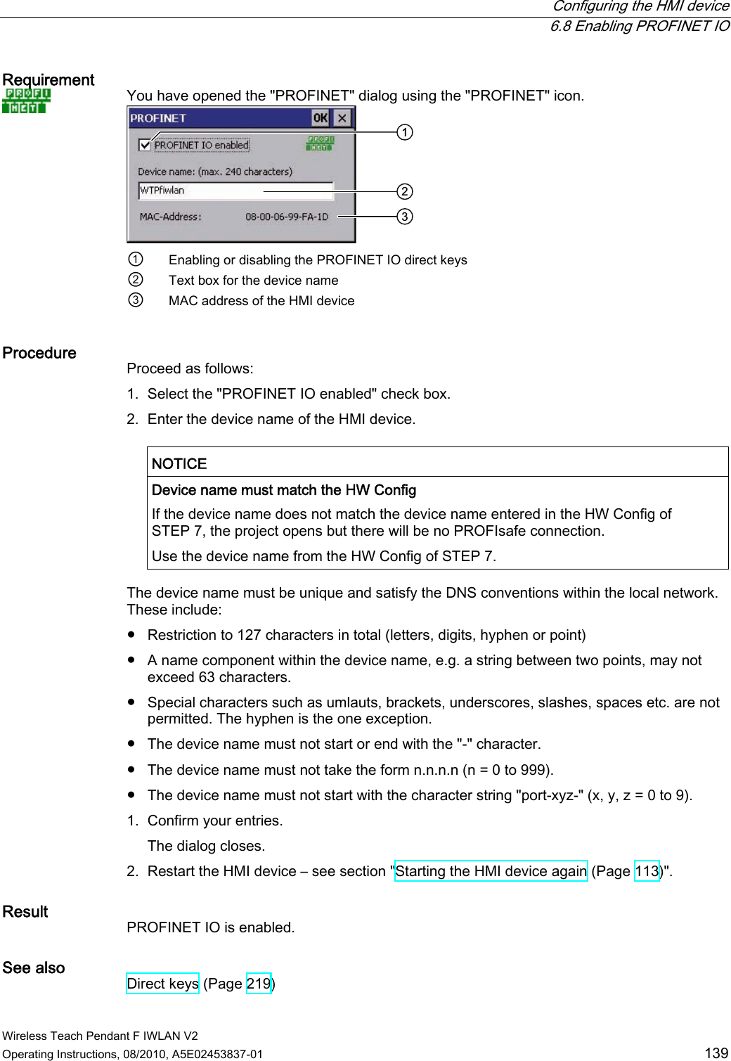  Configuring the HMI device  6.8 Enabling PROFINET IO Wireless Teach Pendant F IWLAN V2 Operating Instructions, 08/2010, A5E02453837-01  139 Requirement   You have opened the &quot;PROFINET&quot; dialog using the &quot;PROFINET&quot; icon.  ①  Enabling or disabling the PROFINET IO direct keys ②  Text box for the device name ③  MAC address of the HMI device  Procedure  Proceed as follows: 1. Select the &quot;PROFINET IO enabled&quot; check box. 2. Enter the device name of the HMI device.  NOTICE   Device name must match the HW Config If the device name does not match the device name entered in the HW Config of STEP 7, the project opens but there will be no PROFIsafe connection. Use the device name from the HW Config of STEP 7.  The device name must be unique and satisfy the DNS conventions within the local network. These include: ●  Restriction to 127 characters in total (letters, digits, hyphen or point) ●  A name component within the device name, e.g. a string between two points, may not exceed 63 characters. ●  Special characters such as umlauts, brackets, underscores, slashes, spaces etc. are not permitted. The hyphen is the one exception. ●  The device name must not start or end with the &quot;-&quot; character. ●  The device name must not take the form n.n.n.n (n = 0 to 999). ●  The device name must not start with the character string &quot;port-xyz-&quot; (x, y, z = 0 to 9). 1. Confirm your entries. The dialog closes. 2. Restart the HMI device – see section &quot;Starting the HMI device again (Page 113)&quot;. Result  PROFINET IO is enabled. See also  Direct keys (Page 219) PRELIMINARY II 1.7.2010