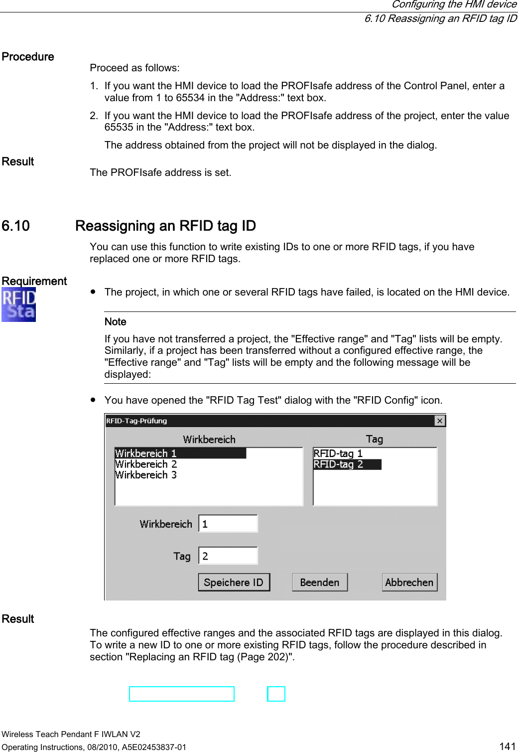  Configuring the HMI device  6.10 Reassigning an RFID tag ID Wireless Teach Pendant F IWLAN V2 Operating Instructions, 08/2010, A5E02453837-01  141 Procedure Proceed as follows: 1. If you want the HMI device to load the PROFIsafe address of the Control Panel, enter a value from 1 to 65534 in the &quot;Address:&quot; text box. 2. If you want the HMI device to load the PROFIsafe address of the project, enter the value 65535 in the &quot;Address:&quot; text box. The address obtained from the project will not be displayed in the dialog. Result The PROFIsafe address is set. 6.10 Reassigning an RFID tag ID You can use this function to write existing IDs to one or more RFID tags, if you have replaced one or more RFID tags. Requirement  ●  The project, in which one or several RFID tags have failed, is located on the HMI device.    Note If you have not transferred a project, the &quot;Effective range&quot; and &quot;Tag&quot; lists will be empty. Similarly, if a project has been transferred without a configured effective range, the &quot;Effective range&quot; and &quot;Tag&quot; lists will be empty and the following message will be displayed:  ●  You have opened the &quot;RFID Tag Test&quot; dialog with the &quot;RFID Config&quot; icon.  Result The configured effective ranges and the associated RFID tags are displayed in this dialog. To write a new ID to one or more existing RFID tags, follow the procedure described in section &quot;Replacing an RFID tag (Page 202)&quot;. PRELIMINARY II 1.7.2010