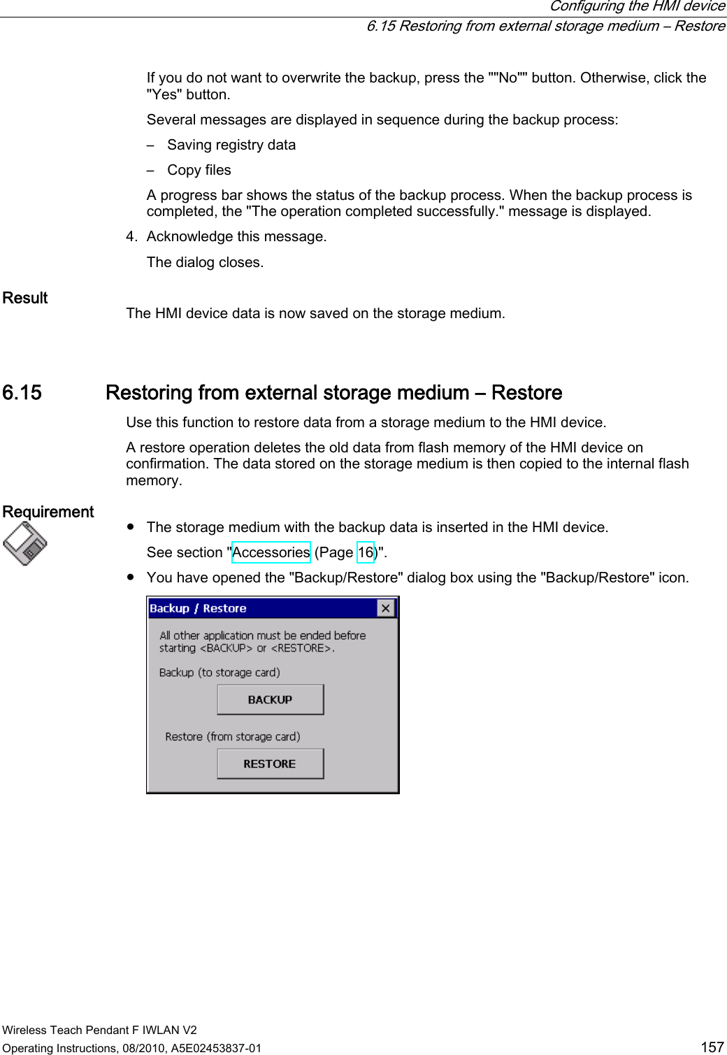  Configuring the HMI device   6.15 Restoring from external storage medium – Restore Wireless Teach Pendant F IWLAN V2 Operating Instructions, 08/2010, A5E02453837-01  157 If you do not want to overwrite the backup, press the &quot;&quot;No&quot;&quot; button. Otherwise, click the &quot;Yes&quot; button. Several messages are displayed in sequence during the backup process: –  Saving registry data –  Copy files A progress bar shows the status of the backup process. When the backup process is completed, the &quot;The operation completed successfully.&quot; message is displayed. 4. Acknowledge this message. The dialog closes. Result  The HMI device data is now saved on the storage medium. 6.15 Restoring from external storage medium – Restore Use this function to restore data from a storage medium to the HMI device. A restore operation deletes the old data from flash memory of the HMI device on confirmation. The data stored on the storage medium is then copied to the internal flash memory. Requirement   ●  The storage medium with the backup data is inserted in the HMI device. See section &quot;Accessories (Page 16)&quot;. ●  You have opened the &quot;Backup/Restore&quot; dialog box using the &quot;Backup/Restore&quot; icon.  PRELIMINARY II 1.7.2010