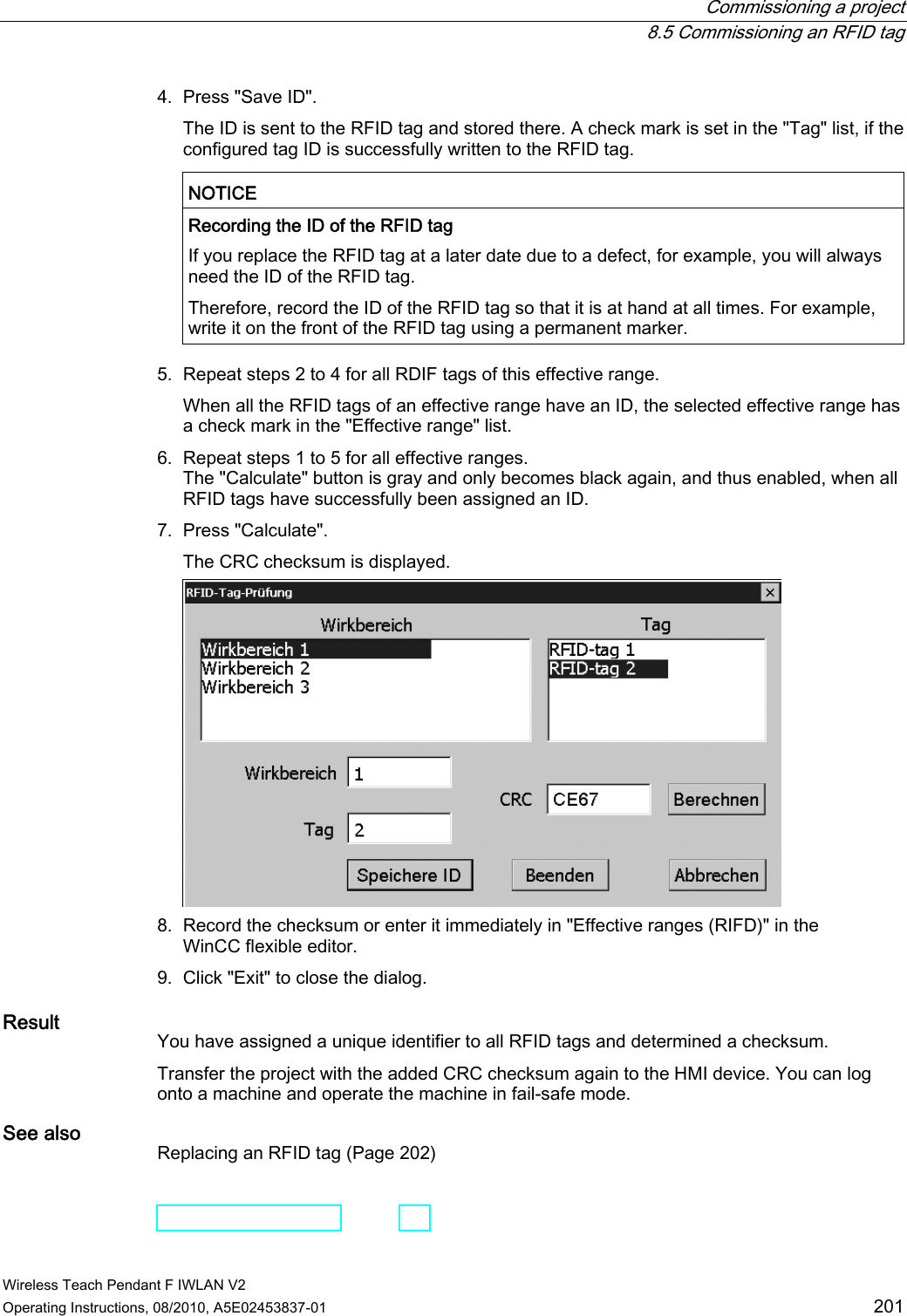  Commissioning a project  8.5 Commissioning an RFID tag Wireless Teach Pendant F IWLAN V2 Operating Instructions, 08/2010, A5E02453837-01  201 4. Press &quot;Save ID&quot;. The ID is sent to the RFID tag and stored there. A check mark is set in the &quot;Tag&quot; list, if the configured tag ID is successfully written to the RFID tag.  NOTICE   Recording the ID of the RFID tag If you replace the RFID tag at a later date due to a defect, for example, you will always need the ID of the RFID tag. Therefore, record the ID of the RFID tag so that it is at hand at all times. For example, write it on the front of the RFID tag using a permanent marker.  5. Repeat steps 2 to 4 for all RDIF tags of this effective range. When all the RFID tags of an effective range have an ID, the selected effective range has a check mark in the &quot;Effective range&quot; list. 6. Repeat steps 1 to 5 for all effective ranges. The &quot;Calculate&quot; button is gray and only becomes black again, and thus enabled, when all RFID tags have successfully been assigned an ID. 7. Press &quot;Calculate&quot;. The CRC checksum is displayed.  8. Record the checksum or enter it immediately in &quot;Effective ranges (RIFD)&quot; in the WinCC flexible editor. 9. Click &quot;Exit&quot; to close the dialog. Result You have assigned a unique identifier to all RFID tags and determined a checksum. Transfer the project with the added CRC checksum again to the HMI device. You can log onto a machine and operate the machine in fail-safe mode. See also Replacing an RFID tag (Page 202) PRELIMINARY II 1.7.2010