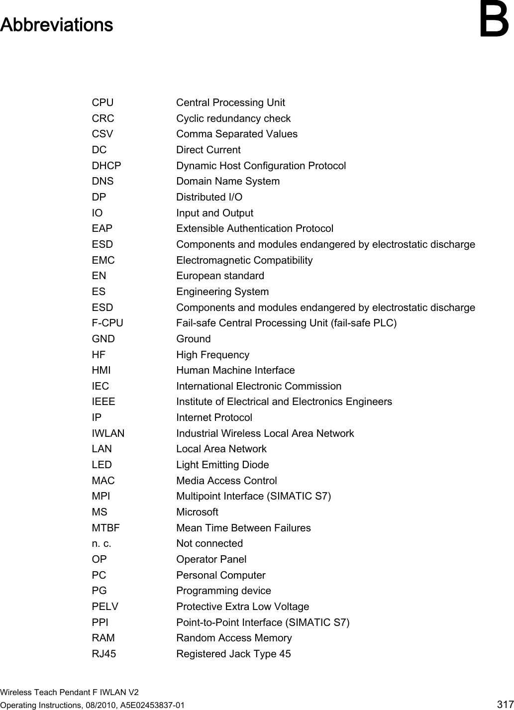  Wireless Teach Pendant F IWLAN V2 Operating Instructions, 08/2010, A5E02453837-01  317 Abbreviations B  CPU  Central Processing Unit CRC  Cyclic redundancy check CSV  Comma Separated Values DC  Direct Current DHCP  Dynamic Host Configuration Protocol DNS   Domain Name System DP  Distributed I/O IO  Input and Output EAP  Extensible Authentication Protocol ESD  Components and modules endangered by electrostatic discharge EMC  Electromagnetic Compatibility EN  European standard ES  Engineering System ESD  Components and modules endangered by electrostatic discharge F-CPU  Fail-safe Central Processing Unit (fail-safe PLC) GND  Ground HF  High Frequency HMI  Human Machine Interface IEC  International Electronic Commission  IEEE  Institute of Electrical and Electronics Engineers IP  Internet Protocol IWLAN  Industrial Wireless Local Area Network LAN  Local Area Network LED  Light Emitting Diode MAC  Media Access Control MPI  Multipoint Interface (SIMATIC S7) MS  Microsoft MTBF  Mean Time Between Failures n. c.  Not connected OP  Operator Panel PC  Personal Computer PG  Programming device PELV  Protective Extra Low Voltage PPI  Point-to-Point Interface (SIMATIC S7) RAM  Random Access Memory RJ45  Registered Jack Type 45 PRELIMINARY II 1.7.2010