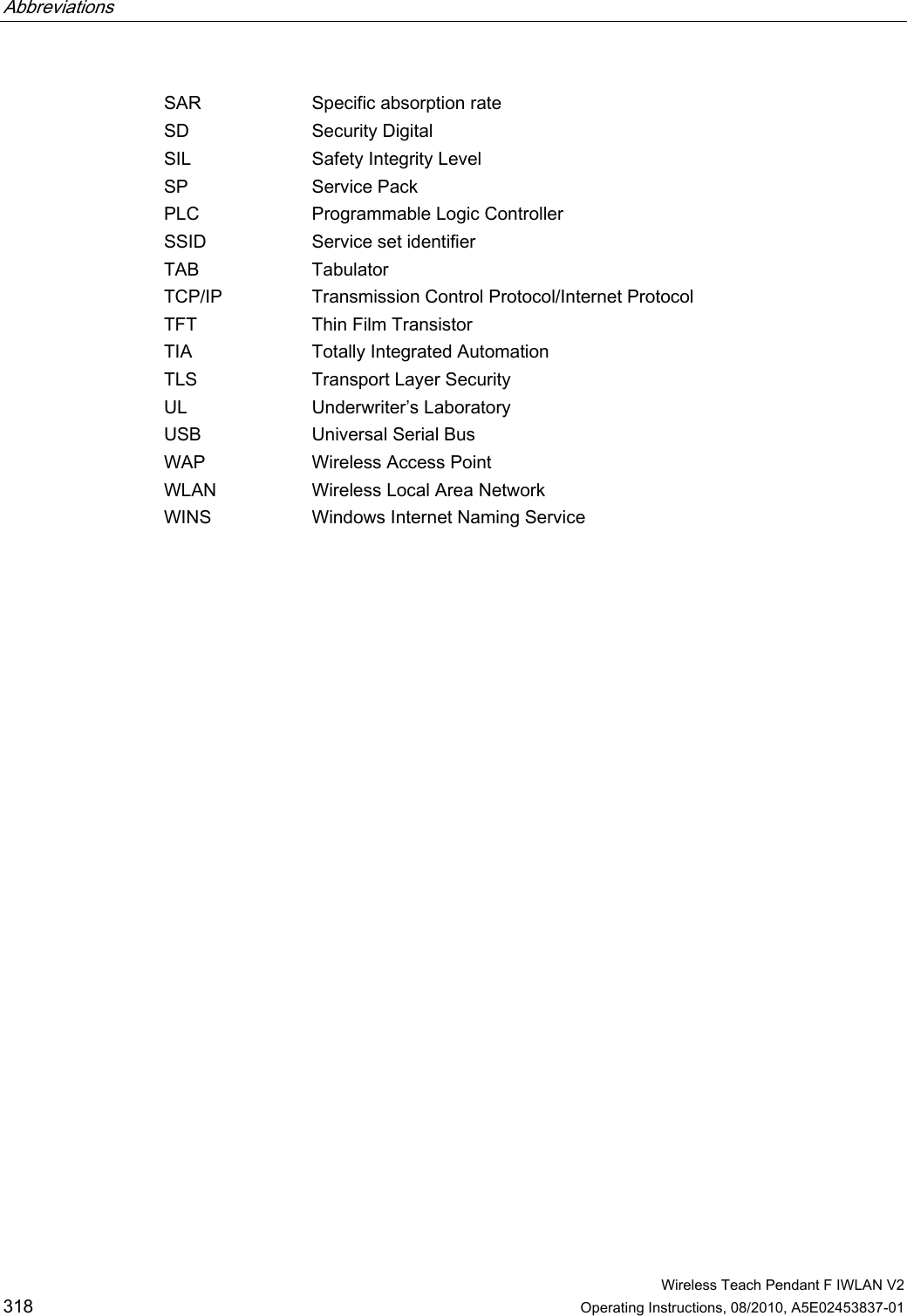 Abbreviations      Wireless Teach Pendant F IWLAN V2 318 Operating Instructions, 08/2010, A5E02453837-01 SAR  Specific absorption rate SD  Security Digital SIL  Safety Integrity Level SP  Service Pack PLC  Programmable Logic Controller SSID  Service set identifier TAB  Tabulator TCP/IP  Transmission Control Protocol/Internet Protocol TFT  Thin Film Transistor TIA  Totally Integrated Automation TLS  Transport Layer Security UL  Underwriter’s Laboratory USB  Universal Serial Bus WAP  Wireless Access Point WLAN  Wireless Local Area Network WINS  Windows Internet Naming Service PRELIMINARY II 1.7.2010