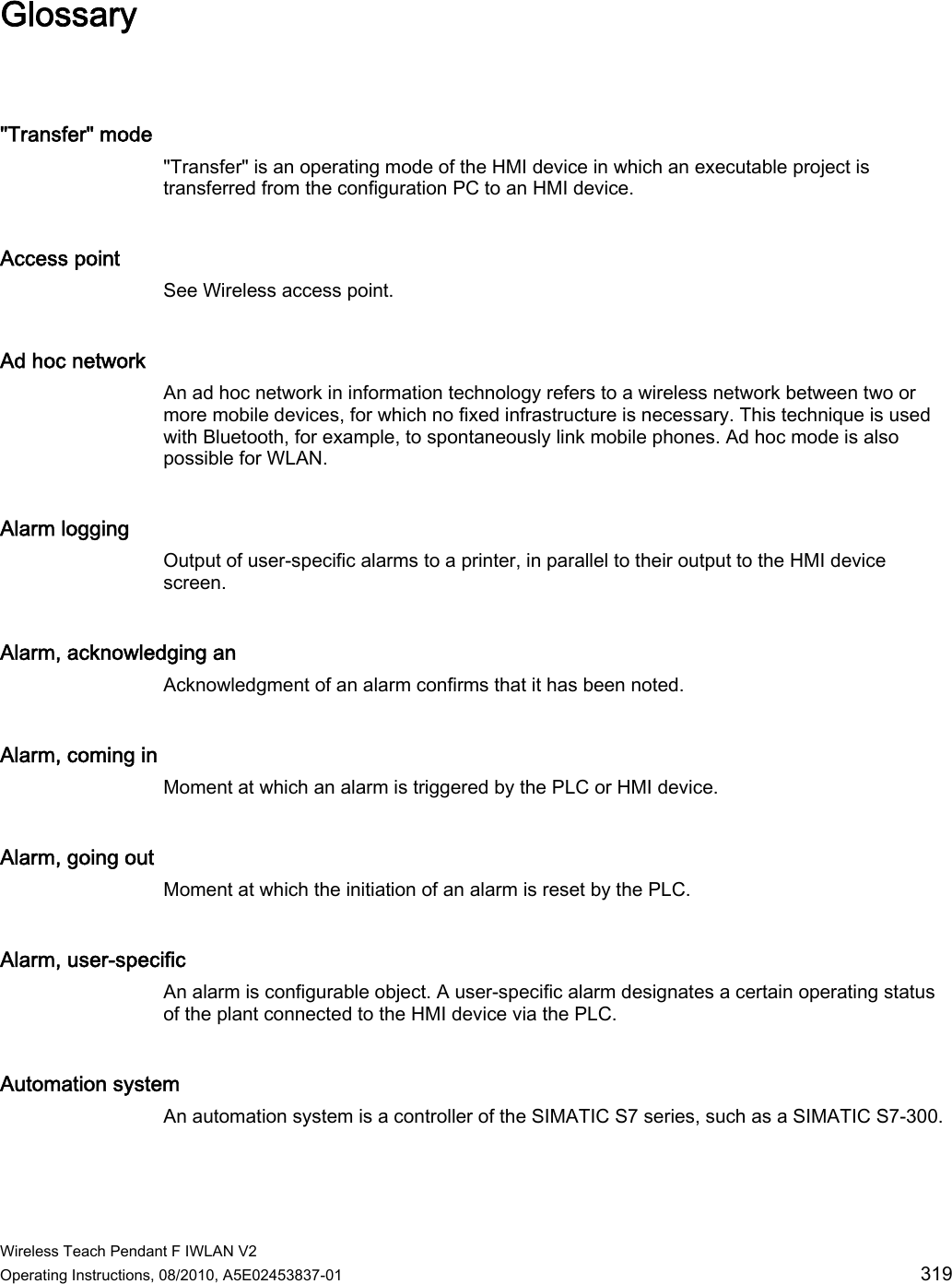  Wireless Teach Pendant F IWLAN V2 Operating Instructions, 08/2010, A5E02453837-01  319 Glossary &quot;Transfer&quot; mode &quot;Transfer&quot; is an operating mode of the HMI device in which an executable project is transferred from the configuration PC to an HMI device. Access point See Wireless access point. Ad hoc network An ad hoc network in information technology refers to a wireless network between two or more mobile devices, for which no fixed infrastructure is necessary. This technique is used with Bluetooth, for example, to spontaneously link mobile phones. Ad hoc mode is also possible for WLAN. Alarm logging Output of user-specific alarms to a printer, in parallel to their output to the HMI device screen. Alarm, acknowledging an Acknowledgment of an alarm confirms that it has been noted. Alarm, coming in Moment at which an alarm is triggered by the PLC or HMI device. Alarm, going out Moment at which the initiation of an alarm is reset by the PLC. Alarm, user-specific An alarm is configurable object. A user-specific alarm designates a certain operating status of the plant connected to the HMI device via the PLC. Automation system An automation system is a controller of the SIMATIC S7 series, such as a SIMATIC S7-300. PRELIMINARY II 1.7.2010