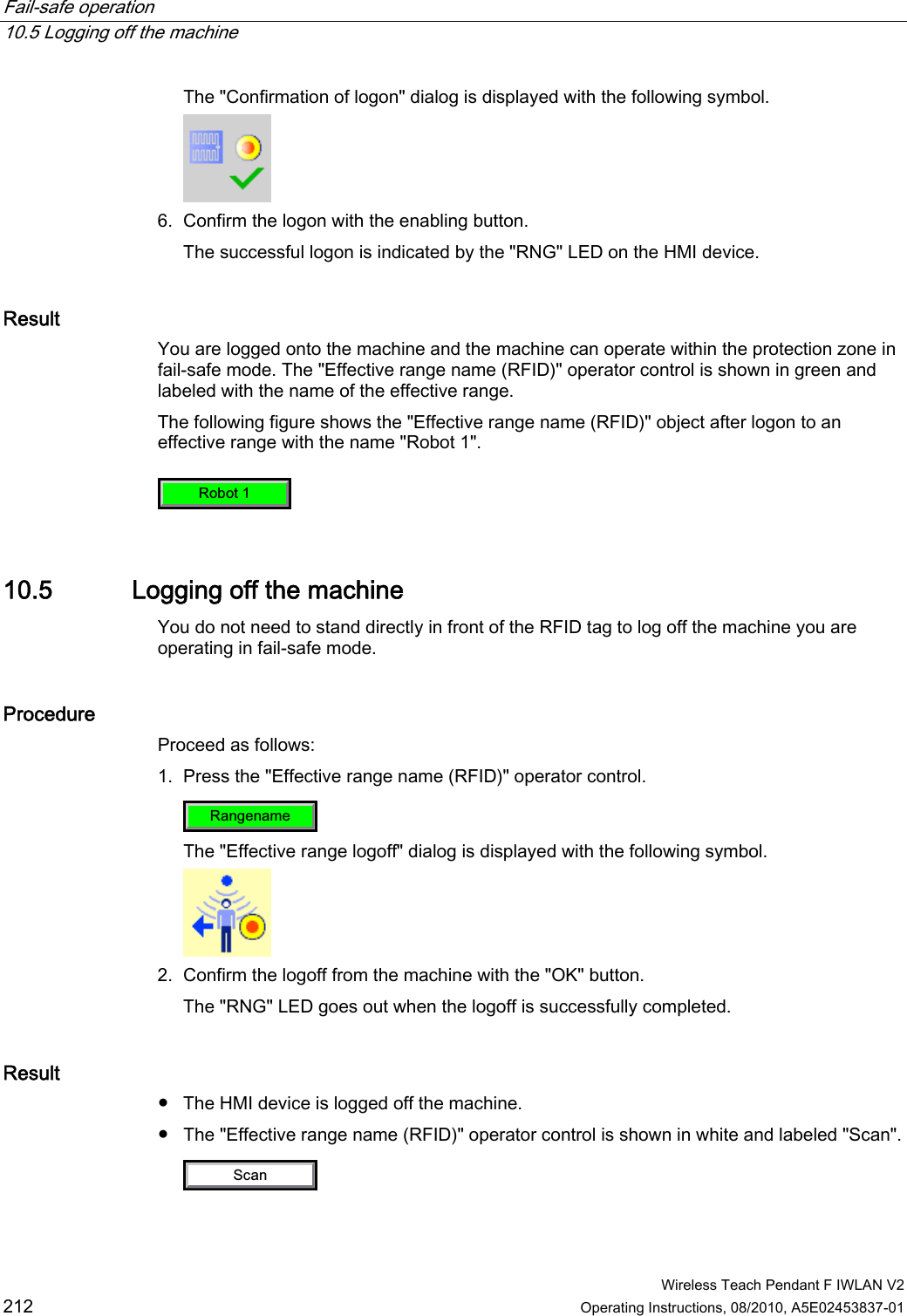 Fail-safe operation   10.5 Logging off the machine  Wireless Teach Pendant F IWLAN V2 212 Operating Instructions, 08/2010, A5E02453837-01 The &quot;Confirmation of logon&quot; dialog is displayed with the following symbol.  6. Confirm the logon with the enabling button. The successful logon is indicated by the &quot;RNG&quot; LED on the HMI device. Result You are logged onto the machine and the machine can operate within the protection zone in fail-safe mode. The &quot;Effective range name (RFID)&quot; operator control is shown in green and labeled with the name of the effective range.  The following figure shows the &quot;Effective range name (RFID)&quot; object after logon to an effective range with the name &quot;Robot 1&quot;. 5RERW 10.5 Logging off the machine You do not need to stand directly in front of the RFID tag to log off the machine you are operating in fail-safe mode. Procedure Proceed as follows: 1. Press the &quot;Effective range name (RFID)&quot; operator control. 5DQJHQDPH The &quot;Effective range logoff&quot; dialog is displayed with the following symbol.  2. Confirm the logoff from the machine with the &quot;OK&quot; button. The &quot;RNG&quot; LED goes out when the logoff is successfully completed. Result ●  The HMI device is logged off the machine. ●  The &quot;Effective range name (RFID)&quot; operator control is shown in white and labeled &quot;Scan&quot;. 6FDQ PRELIMINARY II 1.7.2010