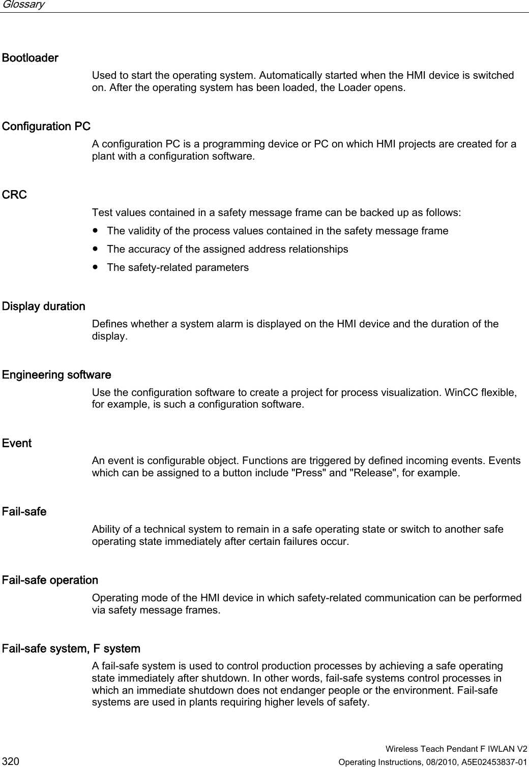 Glossary      Wireless Teach Pendant F IWLAN V2 320 Operating Instructions, 08/2010, A5E02453837-01 Bootloader Used to start the operating system. Automatically started when the HMI device is switched on. After the operating system has been loaded, the Loader opens. Configuration PC A configuration PC is a programming device or PC on which HMI projects are created for a plant with a configuration software. CRC Test values contained in a safety message frame can be backed up as follows: ●  The validity of the process values contained in the safety message frame ●  The accuracy of the assigned address relationships ●  The safety-related parameters Display duration Defines whether a system alarm is displayed on the HMI device and the duration of the display. Engineering software Use the configuration software to create a project for process visualization. WinCC flexible, for example, is such a configuration software. Event An event is configurable object. Functions are triggered by defined incoming events. Events which can be assigned to a button include &quot;Press&quot; and &quot;Release&quot;, for example. Fail-safe Ability of a technical system to remain in a safe operating state or switch to another safe operating state immediately after certain failures occur. Fail-safe operation Operating mode of the HMI device in which safety-related communication can be performed via safety message frames. Fail-safe system, F system A fail-safe system is used to control production processes by achieving a safe operating state immediately after shutdown. In other words, fail-safe systems control processes in which an immediate shutdown does not endanger people or the environment. Fail-safe systems are used in plants requiring higher levels of safety. PRELIMINARY II 1.7.2010