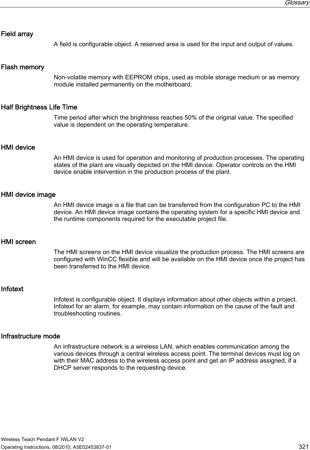  Glossary   Wireless Teach Pendant F IWLAN V2 Operating Instructions, 08/2010, A5E02453837-01  321 Field array A field is configurable object. A reserved area is used for the input and output of values. Flash memory Non-volatile memory with EEPROM chips, used as mobile storage medium or as memory module installed permanently on the motherboard. Half Brightness Life Time Time period after which the brightness reaches 50% of the original value. The specified value is dependent on the operating temperature. HMI device An HMI device is used for operation and monitoring of production processes. The operating states of the plant are visually depicted on the HMI device. Operator controls on the HMI device enable intervention in the production process of the plant.  HMI device image An HMI device image is a file that can be transferred from the configuration PC to the HMI device. An HMI device image contains the operating system for a specific HMI device and the runtime components required for the executable project file. HMI screen The HMI screens on the HMI device visualize the production process. The HMI screens are configured with WinCC flexible and will be available on the HMI device once the project has been transferred to the HMI device. Infotext Infotext is configurable object. It displays information about other objects within a project. Infotext for an alarm, for example, may contain information on the cause of the fault and troubleshooting routines. Infrastructure mode An infrastructure network is a wireless LAN, which enables communication among the various devices through a central wireless access point. The terminal devices must log on with their MAC address to the wireless access point and get an IP address assigned, if a DHCP server responds to the requesting device. PRELIMINARY II 1.7.2010