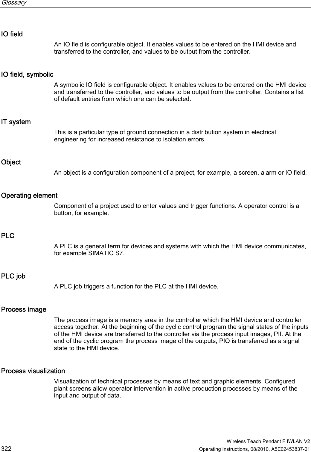 Glossary      Wireless Teach Pendant F IWLAN V2 322 Operating Instructions, 08/2010, A5E02453837-01 IO field An IO field is configurable object. It enables values to be entered on the HMI device and transferred to the controller, and values to be output from the controller. IO field, symbolic A symbolic IO field is configurable object. It enables values to be entered on the HMI device and transferred to the controller, and values to be output from the controller. Contains a list of default entries from which one can be selected. IT system This is a particular type of ground connection in a distribution system in electrical engineering for increased resistance to isolation errors. Object An object is a configuration component of a project, for example, a screen, alarm or IO field. Operating element Component of a project used to enter values and trigger functions. A operator control is a button, for example. PLC A PLC is a general term for devices and systems with which the HMI device communicates, for example SIMATIC S7. PLC job A PLC job triggers a function for the PLC at the HMI device. Process image The process image is a memory area in the controller which the HMI device and controller access together. At the beginning of the cyclic control program the signal states of the inputs of the HMI device are transferred to the controller via the process input images, PII. At the end of the cyclic program the process image of the outputs, PIQ is transferred as a signal state to the HMI device. Process visualization Visualization of technical processes by means of text and graphic elements. Configured plant screens allow operator intervention in active production processes by means of the input and output of data. PRELIMINARY II 1.7.2010