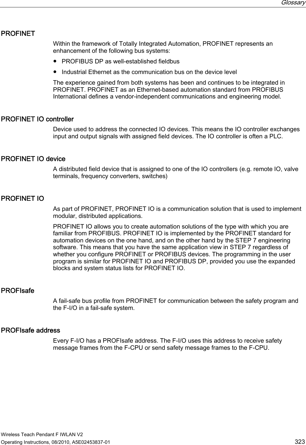  Glossary   Wireless Teach Pendant F IWLAN V2 Operating Instructions, 08/2010, A5E02453837-01  323 PROFINET Within the framework of Totally Integrated Automation, PROFINET represents an enhancement of the following bus systems:  ●  PROFIBUS DP as well-established fieldbus ●  Industrial Ethernet as the communication bus on the device level The experience gained from both systems has been and continues to be integrated in PROFINET. PROFINET as an Ethernet-based automation standard from PROFIBUS International defines a vendor-independent communications and engineering model. PROFINET IO controller Device used to address the connected IO devices. This means the IO controller exchanges input and output signals with assigned field devices. The IO controller is often a PLC.  PROFINET IO device A distributed field device that is assigned to one of the IO controllers (e.g. remote IO, valve terminals, frequency converters, switches) PROFINET IO As part of PROFINET, PROFINET IO is a communication solution that is used to implement modular, distributed applications.  PROFINET IO allows you to create automation solutions of the type with which you are familiar from PROFIBUS. PROFINET IO is implemented by the PROFINET standard for automation devices on the one hand, and on the other hand by the STEP 7 engineering software. This means that you have the same application view in STEP 7 regardless of whether you configure PROFINET or PROFIBUS devices. The programming in the user program is similar for PROFINET IO and PROFIBUS DP, provided you use the expanded blocks and system status lists for PROFINET IO. PROFIsafe A fail-safe bus profile from PROFINET for communication between the safety program and the F-I/O in a fail-safe system. PROFIsafe address Every F-I/O has a PROFIsafe address. The F-I/O uses this address to receive safety message frames from the F-CPU or send safety message frames to the F-CPU. PRELIMINARY II 1.7.2010