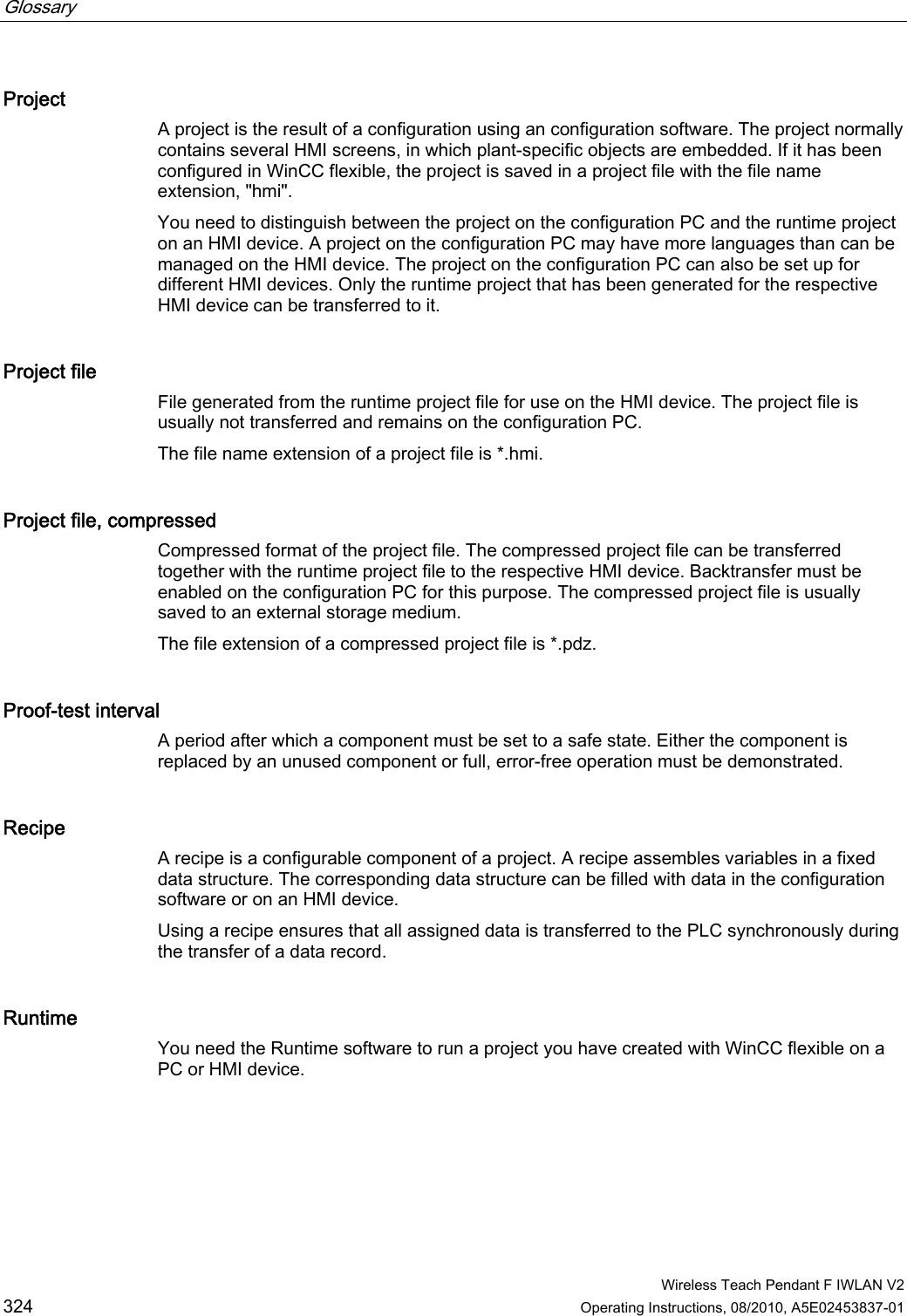 Glossary      Wireless Teach Pendant F IWLAN V2 324 Operating Instructions, 08/2010, A5E02453837-01 Project A project is the result of a configuration using an configuration software. The project normally contains several HMI screens, in which plant-specific objects are embedded. If it has been configured in WinCC flexible, the project is saved in a project file with the file name extension, &quot;hmi&quot;. You need to distinguish between the project on the configuration PC and the runtime project on an HMI device. A project on the configuration PC may have more languages than can be managed on the HMI device. The project on the configuration PC can also be set up for different HMI devices. Only the runtime project that has been generated for the respective HMI device can be transferred to it. Project file File generated from the runtime project file for use on the HMI device. The project file is usually not transferred and remains on the configuration PC.  The file name extension of a project file is *.hmi. Project file, compressed Compressed format of the project file. The compressed project file can be transferred together with the runtime project file to the respective HMI device. Backtransfer must be enabled on the configuration PC for this purpose. The compressed project file is usually saved to an external storage medium. The file extension of a compressed project file is *.pdz. Proof-test interval A period after which a component must be set to a safe state. Either the component is replaced by an unused component or full, error-free operation must be demonstrated. Recipe A recipe is a configurable component of a project. A recipe assembles variables in a fixed data structure. The corresponding data structure can be filled with data in the configuration software or on an HMI device. Using a recipe ensures that all assigned data is transferred to the PLC synchronously during the transfer of a data record. Runtime You need the Runtime software to run a project you have created with WinCC flexible on a PC or HMI device. PRELIMINARY II 1.7.2010